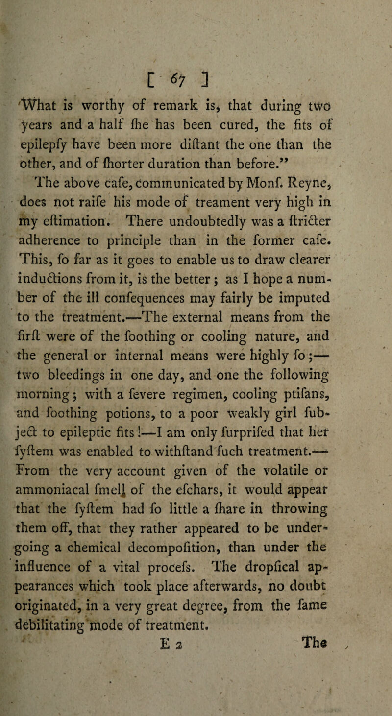 'What is worthy of remark is, that during two years and a half fhe has been cured, the fits of epilepfy have been more diftant the one than the other, and of (horter duration than before.” The above cafe, communicated by Monf. Reyne, does not raife his mode of treament very high in my eftimation. There undoubtedly was a ftriCter adherence to principle than in the former cafe. This, fo far as it goes to enable us to draw clearer inductions from it, is the better; as I hope a num¬ ber of the ill confequences may fairly be imputed to the treatment.—The external means from the firft were of the foothing or cooling nature, and the general or internal means were highly fo ;— two bleedings in one day, and one the following morning; with a fevere regimen, cooling ptifans, and foothing potions, to a poor weakly girl fub* jeCt to epileptic fits!—I am only furprifed that her fyfiem was enabled to withftand fuch treatment.— From the very account given of the volatile or ammoniacal finely of the efchars, it would appear that the fyfiem had fo little a fhare in throwing them off, that they rather appeared to be under* going a chemical decompofition, than under the influence of a vital procefs. The dropfical ap« pearances which took place afterwards, no doubt originated, in a very great degree, from the fame debilitating 'mode of treatment. E 2 The