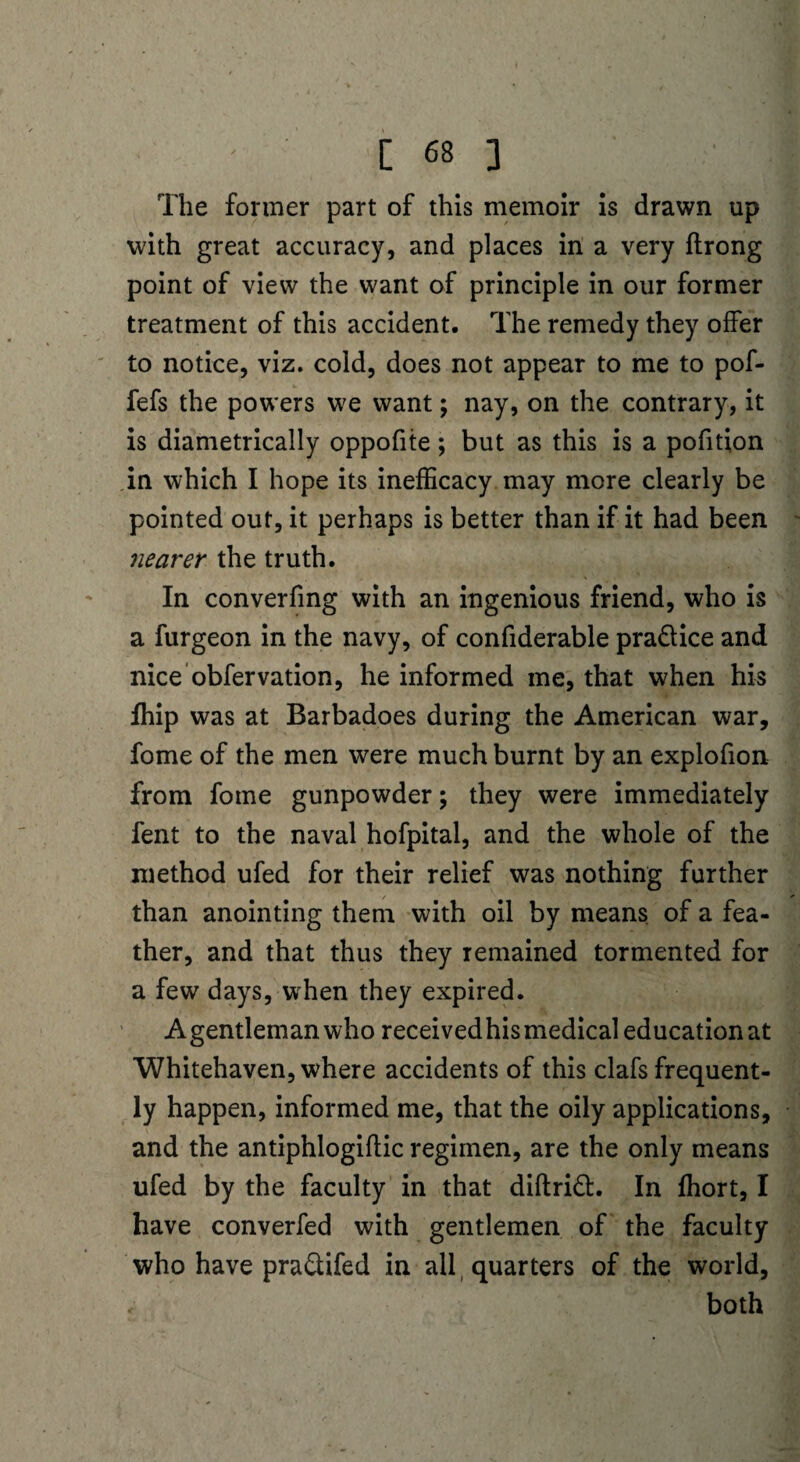 The former part of this memoir is drawn up with great accuracy, and places in a very ftrong point of view the want of principle in our former treatment of this accident. The remedy they offer to notice, viz. cold, does not appear to me to pof- fefs the powers we want; nay, on the contrary, it is diametrically oppofite; but as this is a pofition in which I hope its inefficacy may more clearly be pointed out, it perhaps is better than if it had been nearer the truth. In converfmg with an ingenious friend, who is a furgeon in the navy, of confiderable pra&ice and nice obfervation, he informed me, that when his Ihip was at Barbadoes during the American war, fome of the men were much burnt by an explofion from fome gunpowder; they were immediately fent to the naval hofpital, and the whole of the method ufed for their relief was nothing further than anointing them with oil by means of a fea¬ ther, and that thus they remained tormented for a few days, when they expired. Agentlemanwho receivedhismedical education at Whitehaven, where accidents of this clafs frequent¬ ly happen, informed me, that the oily applications, and the antiphlogiflic regimen, are the only means ufed by the faculty in that diftrift. In ffiort, I have converfed with gentlemen of the faculty who have pra&ifed in all quarters of the world, r both