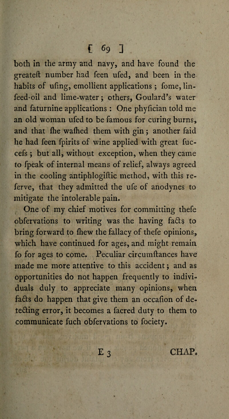 / € 69 ] both in the army and navy, and have found the greateft number had feen ufed, and been in the habits of ufing, emollient applications ; fome, lin- feed-oil and lime-water; others, Goulard’s water and faturnine applications : One phyfician told me an old woman ufed to be famous for curing burns, and that fhe walhed them with gin; another faid he had feen fpirits of wine applied with great fuc- cefs ; but all, without exception, when they came to fpeak of internal means of relief, always agreed in the cooling antiphlogiftic method, with this re- ferve, that they admitted the ufe of anodynes to mitigate the intolerable pain. One of my chief motives for committing thefe obfervations to writing was the having fato bring forward to fhew the fallacy of thefe opinions, which have continued for ages, and might remain fo for ages to come. Peculiar circumftances have made me more attentive to this accident; and as opportunities do not happen frequently to indivi¬ duals duly to appreciate many opinions, when fads do happen that give them an occafion of de¬ tecting error, it becomes a facred duty to them to communicate fuch obfervations to fociety.