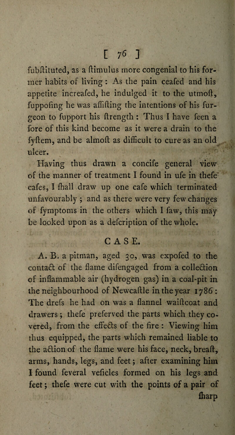 fubftituted, as a ftimulus more congenial to his for¬ mer habits of living : As the pain ceafed and his appetite increafed, he indulged it to the utmoft, fuppofing he was affifting the intentions of his fur- geon to fupport his flrength : Thus I have feen a fore of this kind become as it were a drain to the fyftem, and be almoft as difficult to cure as an old ulcer. Having thus drawn a concife general view of the manner of treatment I found in ufe in thefe cafes, I fhall draw up one cafe which terminated unfavourably ; and as there were very few changes of fymptoms in the others which I faw, this may be looked upon as a defcription of the whole. CASE. A. B. a pitman, aged 30, was expofed to the contaCt of the flame difengaged from a collection of inflammable air (hydrogen gas) in a coal-pit in the neighbourhood of Newcaftle in the year 1786: The drefs he had on was a flannel waiftcoat and drawers; thefe preferved the parts which they co¬ vered, from the efieCts of the fire : Viewing him thus equipped, the parts which remained liable to the aCtion of the flame were his face, neck, bread:, arms, hands, legs, and feet; after examining him I found feveral veficles formed on his legs and feet; thefe were cut with the points of a pair of fharp