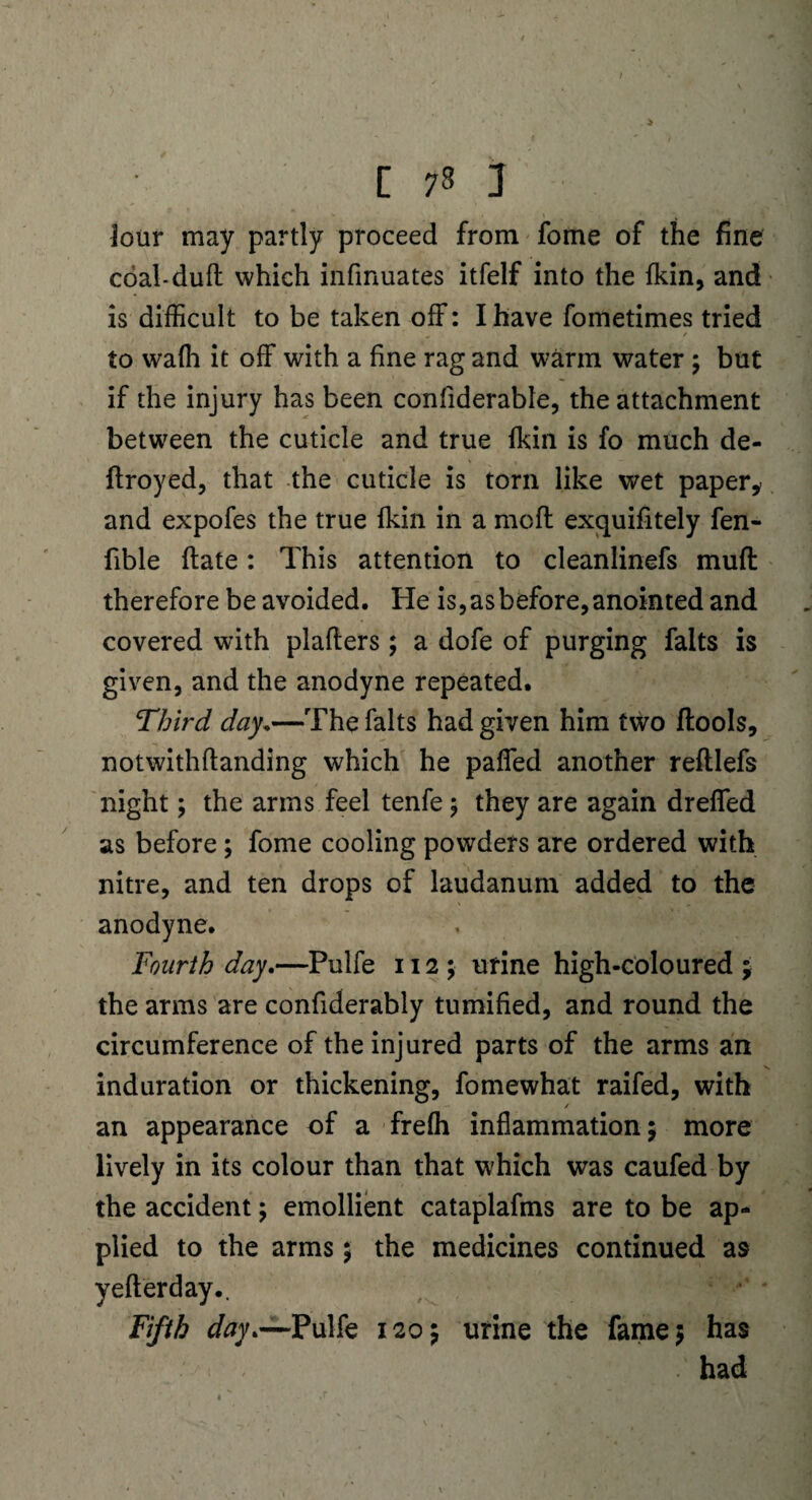 Jour may partly proceed from fome of the fine coal-duff which infmuates itfelf into the {kin, and is difficult to be taken off: I have fometimes tried to wafh it off with a fine rag and warm water; but if the injury has been confiderable, the attachment between the cuticle and true {kin is fo much de- ftroyed, that the cuticle is torn like wet paper, and expofes the true fkin in a moll exquifitely fen- fible ftate: This attention to cleanlinefs muff therefore be avoided. He is, as before, anointed and covered with plafters; a dofe of purging falts is given, and the anodyne repeated. Third day.—The falts had given him two ftools, notwithftanding which he paffed another reftlefs night; the arms feel tenfe; they are again dreffed as before; fome cooling powders are ordered with nitre, and ten drops of laudanum added to the anodyne. Fourth day.—Pulfe 112; urine high-coloured ; the arms are confiderably tumified, and round the circumference of the injured parts of the arms an induration or thickening, fomewhat raifed, with an appearance of a freffi inflammation; more lively in its colour than that which was caufed by the accident; emollient cataplafms are to be ap¬ plied to the arms; the medicines continued as yefterday.. Fifth day .—Pulfe 120; urine the fame; has . had