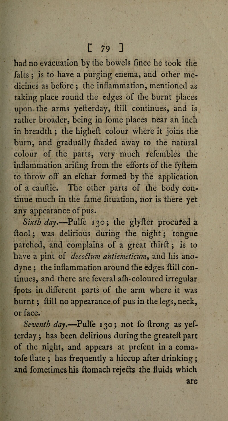 had no evacuation by the bowels fince he took the falts; is to have a purging enema, and other me¬ dicines as before ; the inflammation, mentioned as taking place round the edges of the burnt places upon.the arms yeherday, {till continues, and is rather broader, being in fome places near an inch in breadth ; the higheh colour where it joins the burn, and gradually {haded away to the natural colour of the parts, very much refembles the inflammation arifing from the efforts of the fyftem to throw off an efchar formed by the application, of a cauflic. The other parts of the body con¬ tinue much in the fame fituation, nor is there yet any appearance of pus. Sixth day.—Pulfe 130; the glyfler procured a {tool; was delirious during the night; tongue parched, and complains of a great thirfl; is to have a pint of decoftum antiemeticum, and his ano¬ dyne ; the inflammation around the edges hill con¬ tinues, and there are feveral afh-coloured irregular fpots in different parts of the arm where it was burnt \ hill no appearance of pus in the legs, neck, or face/ Seventh day.—Pulfe 130; not fo hrong as yef¬ terday ; has been delirious during the greateh part of the night, and appears at prefent in a coma- tofe hate ; has frequently a hiccup after drinking; and fomeiimes his homach rejects the fluids which are