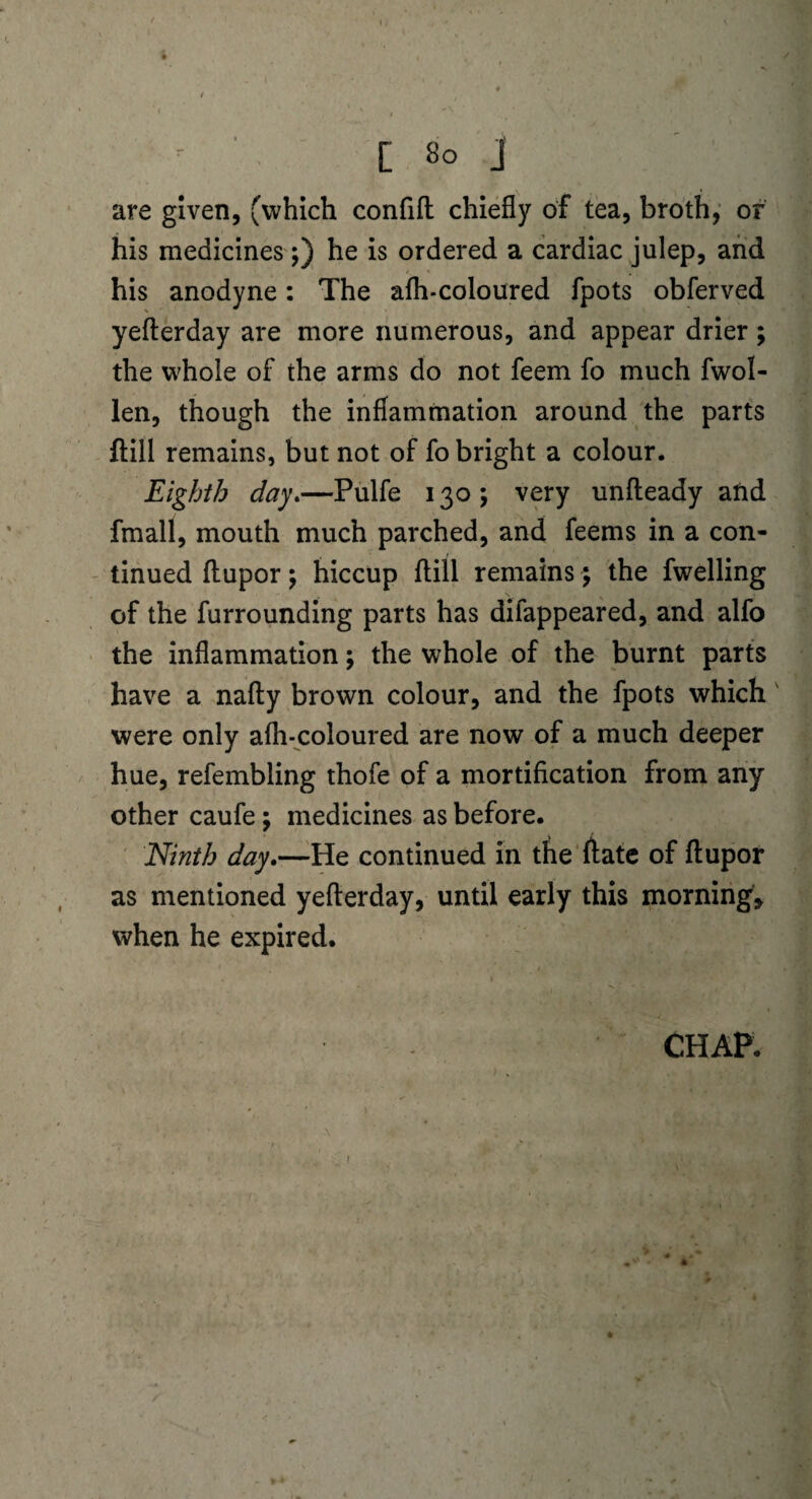 are given, (which confift chiefly of tea, broth, of his medicines ;) he is ordered a cardiac julep, and his anodyne: The afli-coloured fpots obferved yefterday are more numerous, and appear drier; the whole of the arms do not feem fo much fwol- len, though the inflammation around the parts ftill remains, but not of fo bright a colour. Eighth day.—Pulfe 130; very unfteady and fmall, mouth much parched, and feems in a con¬ tinued fliupor \ hiccup flill remains \ the fwelling of the furrounding parts has difappeared, and alfo the inflammation; the whole of the burnt parts have a nafty brown colour, and the fpots which were only afh-coloured are now of a much deeper hue, refembling thofe of a mortification from any other caufe; medicines as before. Ninth day.—He continued in the ftate of ftupor as mentioned yefterday, until early this morning* when he expired. CHAP. I