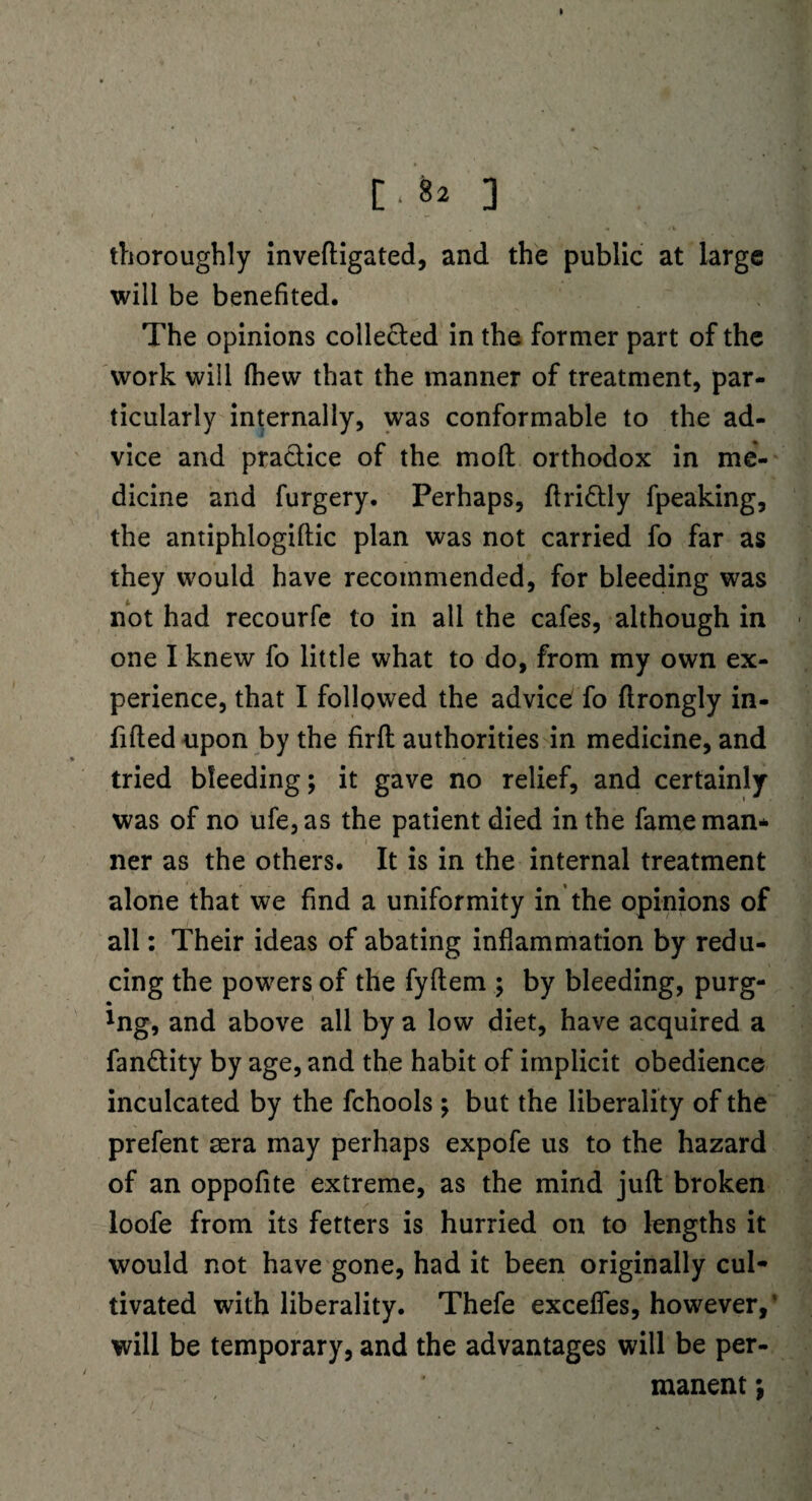[.82 ] * , • « thoroughly inveftigated, and the public at large will be benefited. The opinions collected in the former part of the work will fhew that the manner of treatment, par¬ ticularly internally, was conformable to the ad¬ vice and pradice of the molt orthodox in me¬ dicine and furgery. Perhaps, flridly fpeaking, the antiphlogiftic plan was not carried fo far as they would have recommended, for bleeding was not had recourfe to in all the cafes, although in one I knew fo little what to do, from my own ex¬ perience, that I followed the advice fo flrongly in¬ filled upon by the firft authorities in medicine, and v tried bleeding; it gave no relief, and certainly was of no ufe,as the patient died in the fame man* ner as the others. It is in the internal treatment alone that we find a uniformity in the opinions of all: Their ideas of abating inflammation by redu¬ cing the powers of the fyflem ; by bleeding, purg- • lng, and above all by a low diet, have acquired a fan&ity by age, and the habit of implicit obedience inculcated by the fchools; but the liberality of the prefent sera may perhaps expofe us to the hazard of an oppofite extreme, as the mind juft broken loofe from its fetters is hurried on to lengths it would not have gone, had it been originally cul¬ tivated with liberality. Thefe exceffes, however,' will be temporary, and the advantages will be per¬ manent ;
