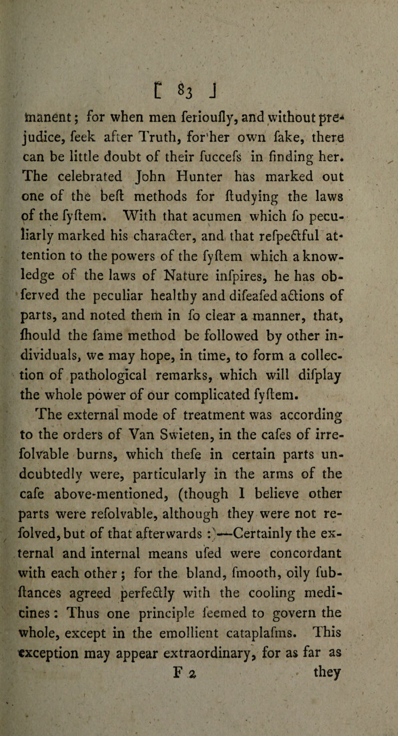 fcnanent; for when men ferioufly, and without pre-4 judice, feek after Truth, for'her own fake, there can be little doubt of their fuccefs in finding her. The celebrated John Hunter has marked out one of the befi: methods for fludying the laws of the fyftem. With that acumen which fo pecu¬ liarly marked his character, and that refpe&ful at¬ tention to the powers of the fyflem which a know¬ ledge of the laws of Nature infpires, he has ob- ferved the peculiar healthy and difeafed actions of parts, and noted them in fo clear a manner, that, fhould the fame method be followed by other in¬ dividuals, we may hope, in time, to form a collec¬ tion of pathological remarks, which will difplay the whole power of our complicated fyftem. The external mode of treatment was according to the orders of Van Swieten, in the cafes of irre- folvable burns, which thefe in certain parts un¬ doubtedly were, particularly in the arms of the cafe above-mentioned, (though 1 believe other parts were refolvable, although they were not re- folved,but of that afterwards -^-Certainly the ex¬ ternal and internal means ufed were concordant with each other; for the bland, fmooth, oily fub- ftances agreed perfedlly with the cooling medi- cines: Thus one principle leemed to govern the whole, except in the emollient cataplafms. This exception may appear extraordinary, for as far as F a . - they