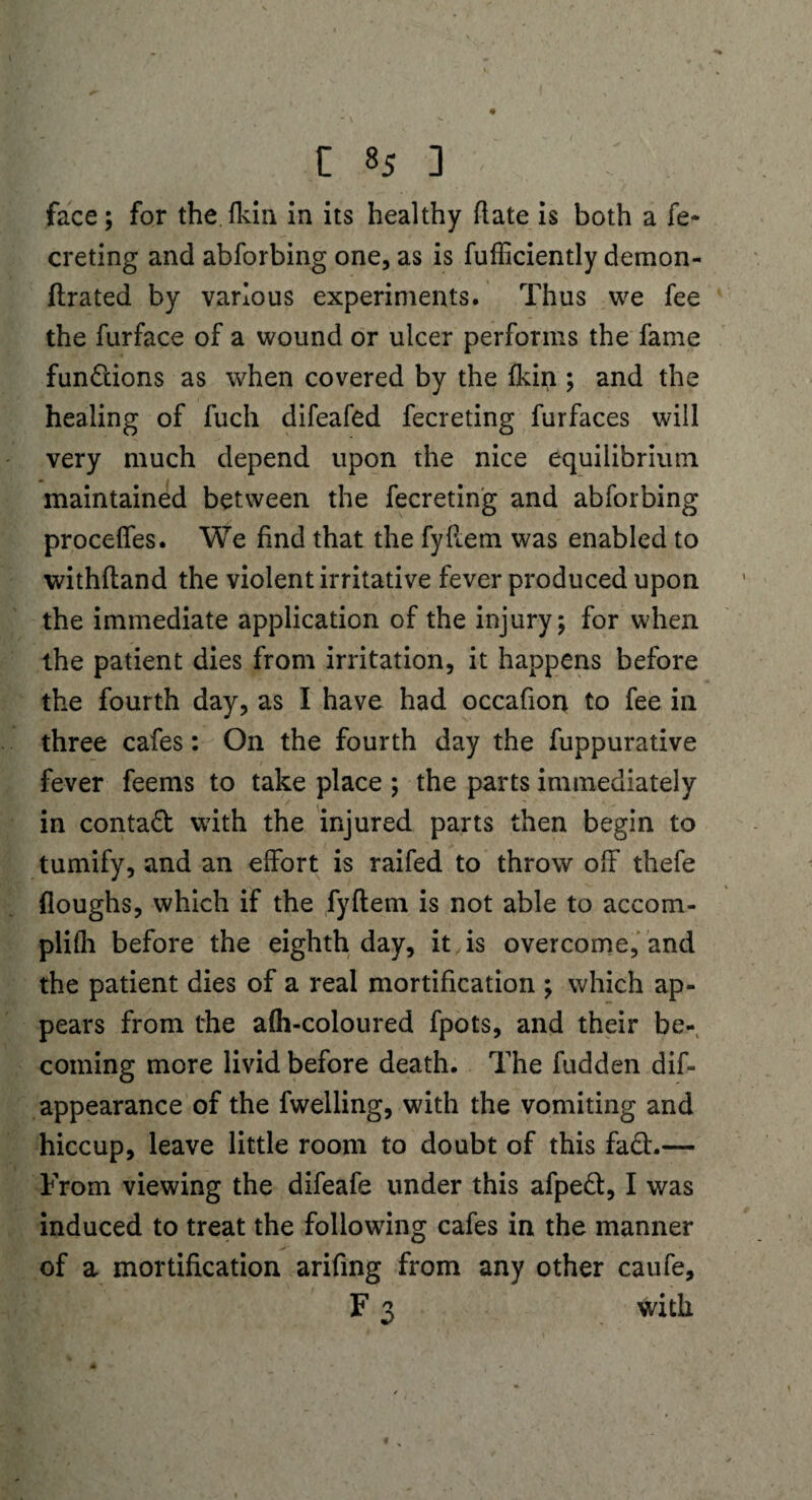 face; for the.fkin in its healthy (late is both a fe~ creting and abforbing one, as is fufficiently demon- (Irated by various experiments. Thus we fee the furface of a wound or ulcer perforins the fame fundions as when covered by the fkin ; and the healing of fuch difeafed fecreting furfaces will very much depend upon the nice equilibrium maintained between the fecreting and abforbing proceffes. We find that the fyflem was enabled to withfland the violent irritative fever produced upon the immediate application of the injury; for when the patient dies from irritation, it happens before the fourth day, as I have had occafion to fee in three cafes: On the fourth day the fuppurative fever feems to take place ; the parts immediately in contad with the injured parts then begin to tumify, and an effort is raifed to throw off thefe (loughs, which if the fyflem is not able to accom- plifh before the eighth day, it is overcome, and the patient dies of a real mortification ; which ap¬ pears from the afh-coloured fpots, and their be¬ coming more livid before death. The hidden dis¬ appearance of the fwelling, with the vomiting and hiccup, leave little room to doubt of this fad.— From viewing the difeafe under this afped, I was induced to treat the following cafes in the manner of a mortification arifing from any other caufe, F 3 with