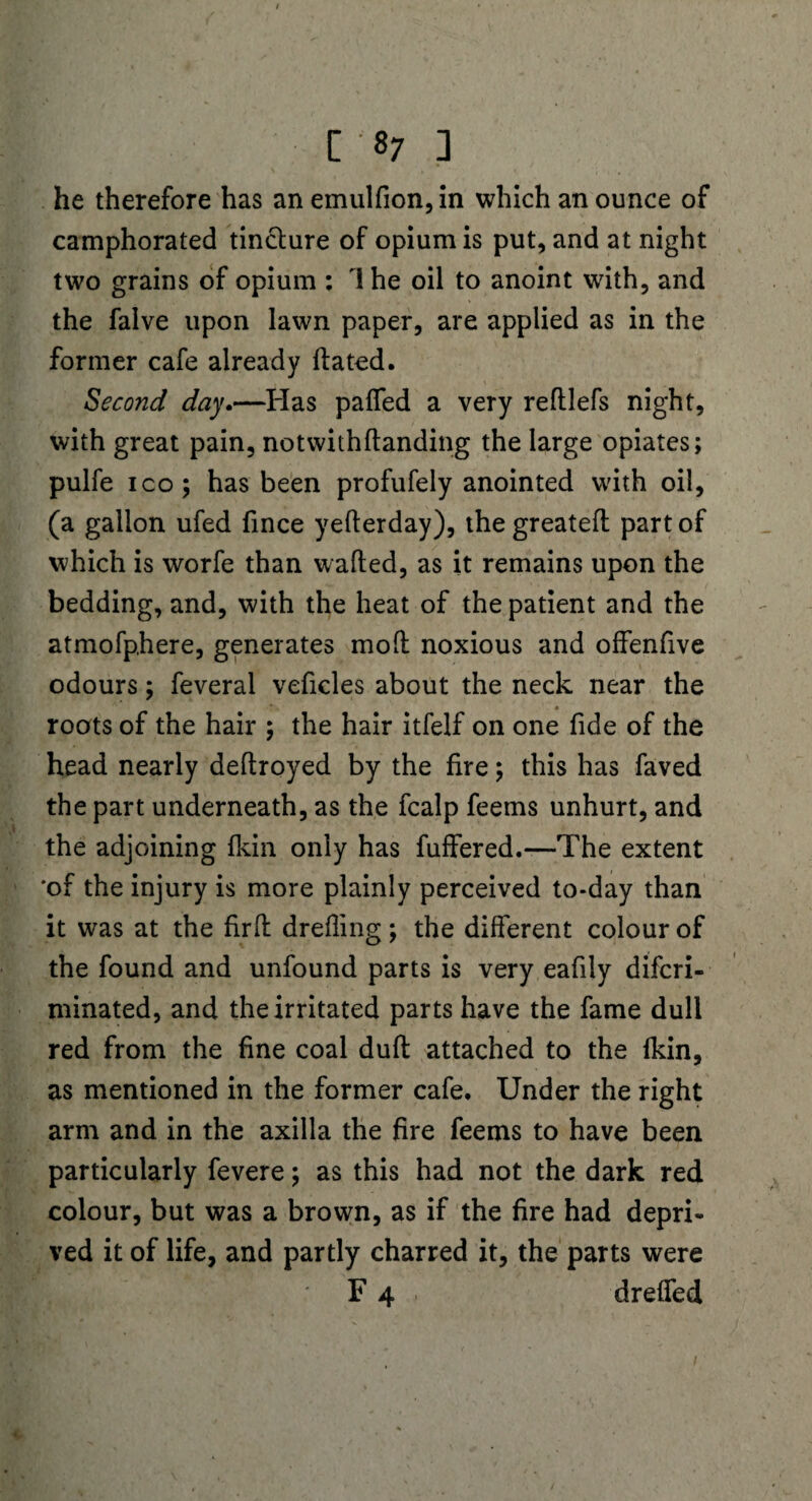 [ 8; ] he therefore has an emulfion, in which an ounce of camphorated tincture of opium is put, and at night two grains of opium : 1 he oil to anoint with, and the falve upon lawn paper, are applied as in the former cafe already flated. . \ Second day.—Has paffed a very reftlefs night, with great pain, notwithftanding the large opiates; pulfe ico; has been profufely anointed with oil, (a gallon ufed fince yeflerday), the greateft part of which is worfe than walled, as it remains upon the bedding, and, with the heat of the patient and the atmofphere, generates moft noxious and offenfive odours; feveral veficles about the neck near the * * * roots of the hair ; the hair itfelf on one fide of the head nearly deftroyed by the fire; this has faved the part underneath, as the fcalp feems unhurt, and the adjoining fkin only has fuffered.—The extent 'of the injury is more plainly perceived to-day than it was at the firft drefling ; the different colour of the found and unfound parts is very eafily difcri- minated, and the irritated parts have the fame dull red from the fine coal dufl attached to the fkin, as mentioned in the former cafe. Under the right arm and in the axilla the fire feems to have been particularly fevere; as this had not the dark red colour, but was a brown, as if the fire had depri¬ ved it of life, and partly charred it, the parts were ... F 4 . dreffed