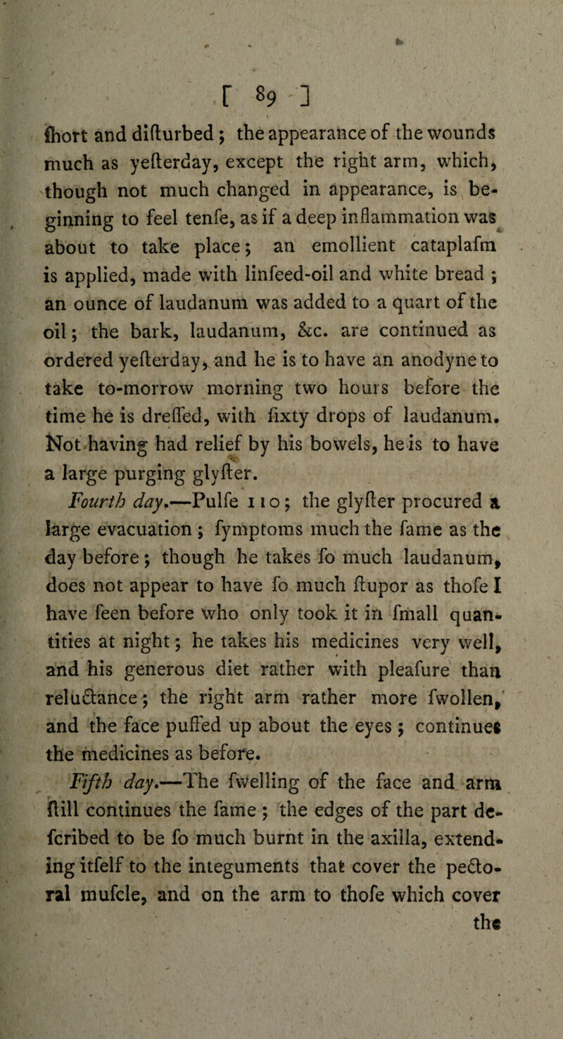 .r 89-] fhort and diflurbed; the appearance of the wounds much as yefterday, except the right arm, which, though not much changed in appearance, is be¬ ginning to feel tenfe, as if a deep inflammation was about to take place; an emollient cataplafm is applied, made with linfeed-oil and white bread ; an ounce of laudanum was added to a quart of the oil; the bark, laudanum, &c. are continued as ordered yefterday, and he is to have an anodyne to take to-morrow morning two hours before the time he is drefled, with fixty drops of laudanum. Not having had relief by his bowels, he is to have a large purging glyfler. Fourth day.—Pulfe no; the glyfler procured a large evacuation ; fymptoms much the fame as the day before; though he takes fo much laudanum, does not appear to have fo much ftupor as thofe I have feen before who only took it in fmall quan¬ tities at night; he takes his medicines very well, and his generous diet rather with pleafure than relusance; the right arm rather more Swollen/ and the face puffed up about the eyes ; continues the medicines as before. Fifth day.—The fvVelling of the face and arm dill continues the fame ; the edges of the part de¬ scribed to be fo much burnt in the axilla, extend¬ ing itfelf to the integuments that cover the pe&o- ral mufcle, and on the arm to thofe which cover the