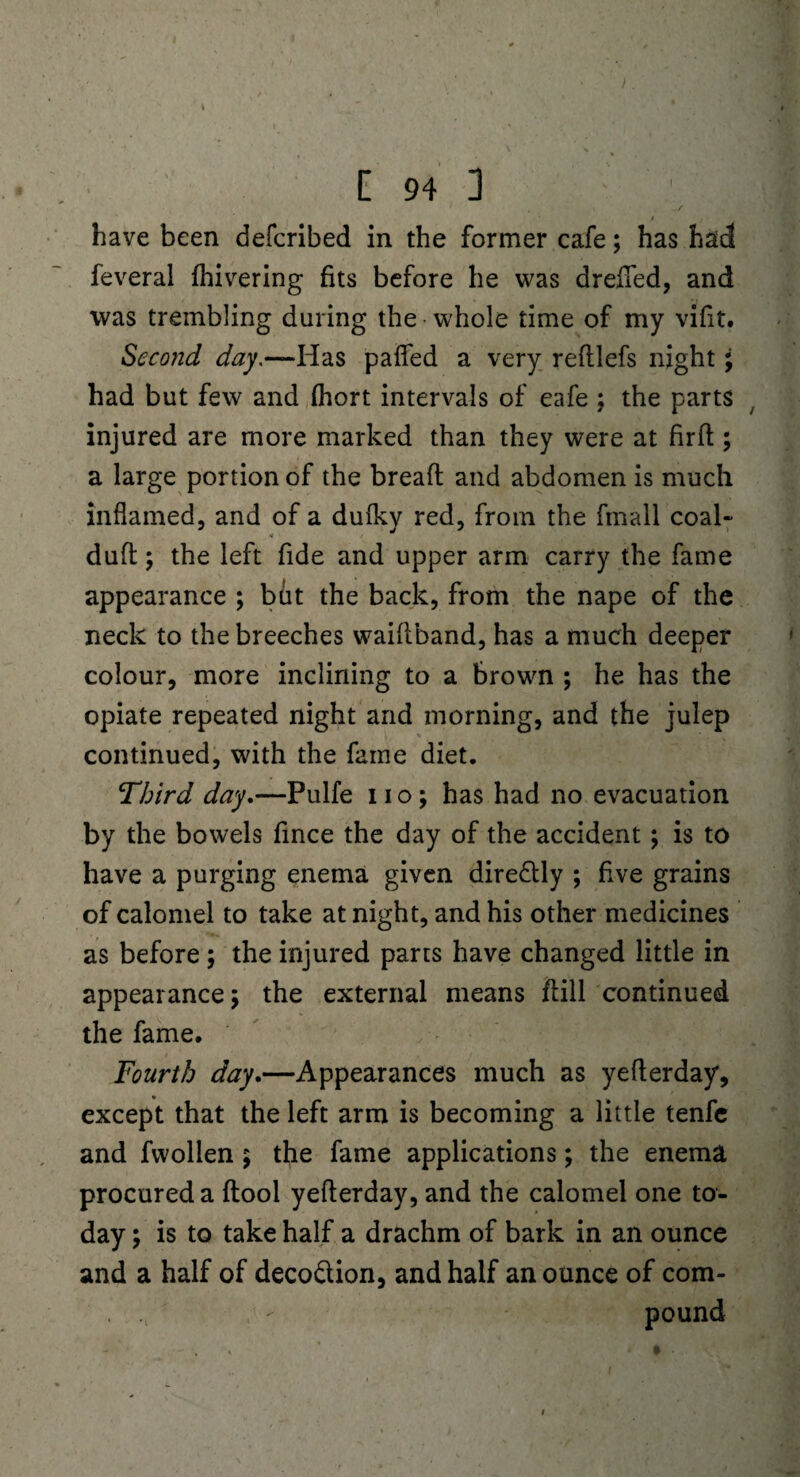 have been defcribed in the former cafe; has had feveral fhivering fits before he was drefied, and was trembling during the whole time of my vifit. Second day.—Has pafted a very reftlefs night; had but few and fhort intervals of eafe ; the parts injured are more marked than they were at fir ft; a large portion of the bread and abdomen is much inflamed, and of a dufkv red, from the fmall coal- * duft; the left fide and upper arm carry the fame appearance ; but the back, from the nape of the neck to the breeches waiftband, has a much deeper colour, more inclining to a brown ; he has the opiate repeated night and morning, and the julep continued, with the fame diet. Third day.—Pulfe no; has had no evacuation by the bowels fince the day of the accident ; is to have a purging enema given dire&ly ; five grains of calomel to take at night, and his other medicines as before ; the injured parts have changed little in appearance; the external means dill continued the fame. Fourth day.—Appearances much as yefterday, except that the left arm is becoming a little tenfe and fwollen ; the fame applications; the enema procured a {tool yefterday, and the calomel one to¬ day ; is to take half a drachm of bark in an ounce and a half of deco&ion, and half an ounce of com- , n - pound