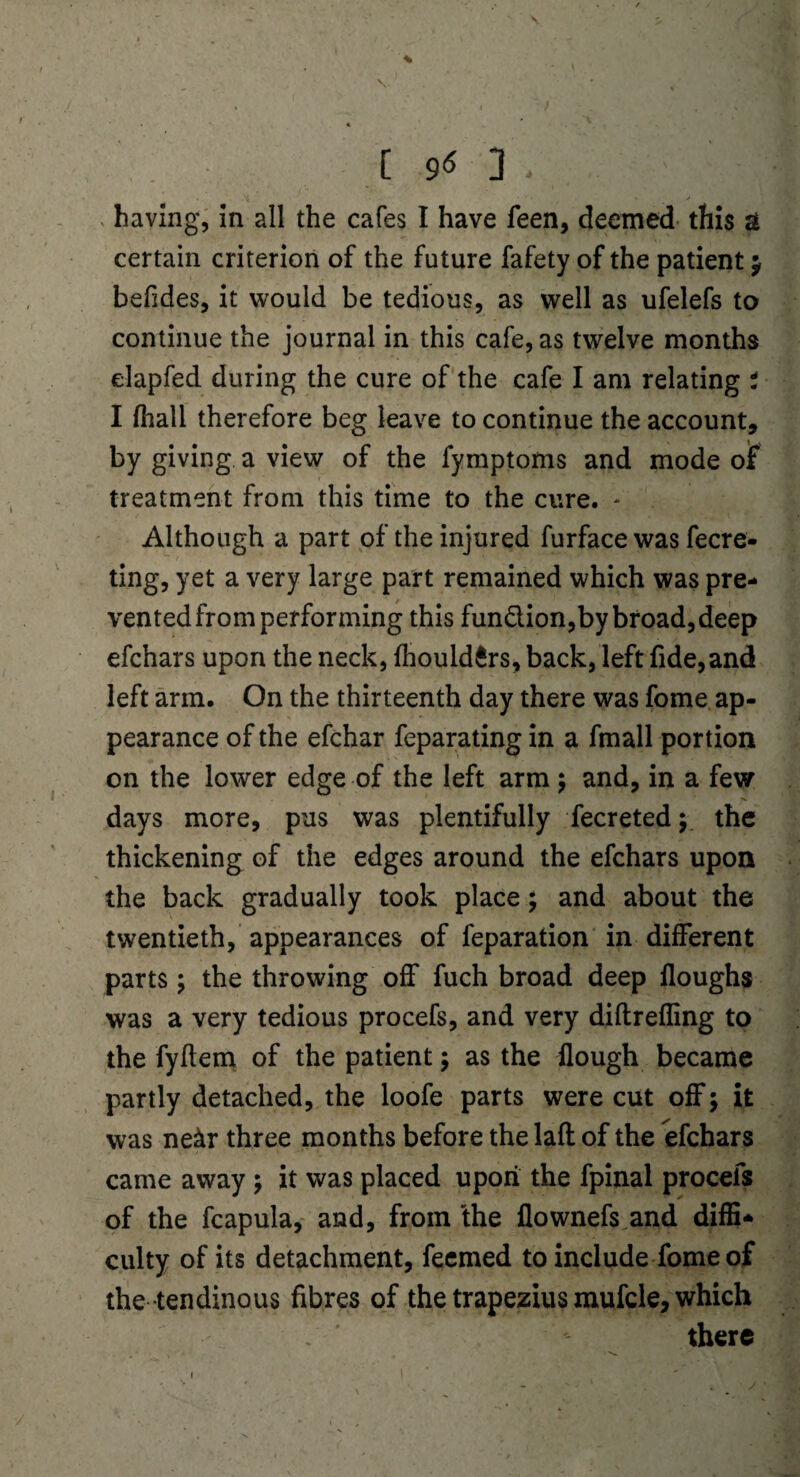 [90. ' • ; having, in all the cafes I have feen, deemed this & certain criterion of the future fafety of the patient $ befdes, it would be tedious, as well as ufelefs to continue the journal in this cafe, as twelve months elapfed during the cure of the cafe I am relating t I fhali therefore beg leave to continue the account, by giving a view of the fymptoms and mode of treatment from this time to the cure. * Although a part of the injured furface was fecre- ting, yet a very large part remained which was pre¬ vented from performing this fun&ion,by broad, deep efchars upon the neck, fhould£rs, back, left fide,and left arm. On the thirteenth day there was fome ap¬ pearance of the efchar feparating in a fmall portion on the lower edge of the left arm $ and, in a few /*■ days more, pus was plentifully fecreted y the thickening of the edges around the efchars upon the back gradually took place; and about the twentieth, appearances of feparation in different parts; the throwing off fuch broad deep floughs was a very tedious procefs, and very diftreffing to the fyftem of the patient ; as the Hough became partly detached, the loofe parts were cut off; it was ne&r three months before the laft of the efchars came away ; it was placed upon the fpinal procefs of the fcapula, and, from the flownefs and diffi¬ culty of its detachment, feemed to include fome of the tendinous fibres of the trapezius mufcle, which there