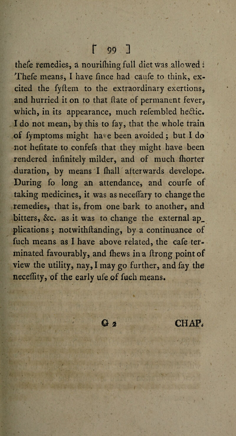 r 99 ] thefe remedies, a nourifhing full diet was allowed s Thefe means, I have fince had caufe to think, ex¬ cited the fyftem to the extraordinary exertions, and hurried it on to that hate of permanent fever, which, in its appearance, much refembied hectic. I do not mean, by this to fay, that the whole train of fymptoms might have been avoided; but I do not hefitate to confefs that they might have been rendered infinitely milder, and of much fhorter duration, by means I {hall afterwards develope. During fo long an attendance, and courfe of taking medicines, it was as neceflary to change the remedies, that is, from one bark to another, and bitters, &c. as it was to change the external ap_ plications ; notwithftanding, by a continuance of fuch means as I have above related, the cafe ter¬ minated favourably, and {hews in a flrong point of view the utility, nay, I may go further, and fay the neceflity, of the early ufe of fuch means. G 2 CHAP, / I