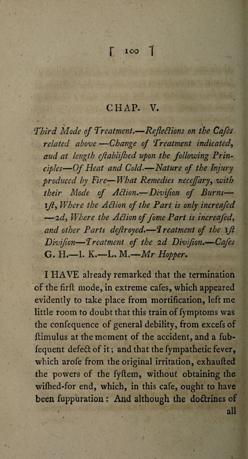 \ CHAP. V. ♦ _ % Third Mode of Treatment,—Reflections on the Cafes related above —Change of Treatment indicated, and at length eflablifhed upon the following Prin¬ ciples—Of Heat and Cold.—Nature of the Injury produced by Fire—- What Remedies necejfary, with their Mode of Action,—Divifion of Burns— jfl9 Where the Action of the Part is only increafed *—2^, Where the Action of fome Part is increafed, and other Parts deflroyed,—treatment of the \ft Divifion—Treatment of the id Divifion,—Cafes G. H.—1. K.—L. M.—Mr Hopper. I HAVE already remarked that the termination of the firft mode, in extreme cafes, which appeared evidently to take place from mortification, left me little room to doubt that this train of fymptoms was the confequence of general debility, from excefs of ftimulus at the moment of the accident, and a fub- fequent defed of it; and that the fympathetic fever, which arofe from the original irritation, exhaufted the powers of the fyftem, without obtaining the wifhed-for end, which, in this cafe, ought to have been fuppuration: And although the dodrines of all