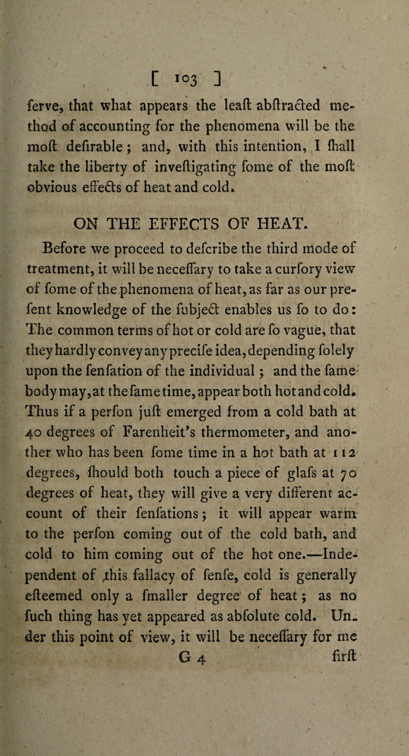 ferve, that what appears the lead abdracled me¬ thod of accounting for the phenomena will be the mod defirable ; and, with this intention, I fhali take the liberty of invedigating fome of the mod obvious effe&s of heat and cold, ON THE EFFECTS OF HEAT. Before we proceed to defcribe the third mode of treatment, it will be neceffary to take a curfory view of fome of the phenomena of heat, as far as our pre- fent knowledge of the fubject enables us fo to do: The common terms of hot or cold are fo vague, that they hardly convey any precife idea, depending folely upon the fenfation of the individual ; and the fame body may,at the fame time, appear both hot and cold. Thus if a perfon jud emerged from a cold bath at 40 degrees of Farenheit’s thermometer, and ano¬ ther who has been fome time in a hot bath at 112 degrees, diould both touch a piece of glafs at 70 degrees of heat, they will give a very diderent ac¬ count of their fenfations; it will appear warm to the perfon coming out of the cold bath, and cold to him coming out of the hot one.—Inde¬ pendent of .this fallacy of fenfe, cold is generally edeemed only a fmaller degree of heat; as no fuch thing has yet appeared as abfolute cold. Un¬ der this point of view, it will be neceffary for me G 4 drft