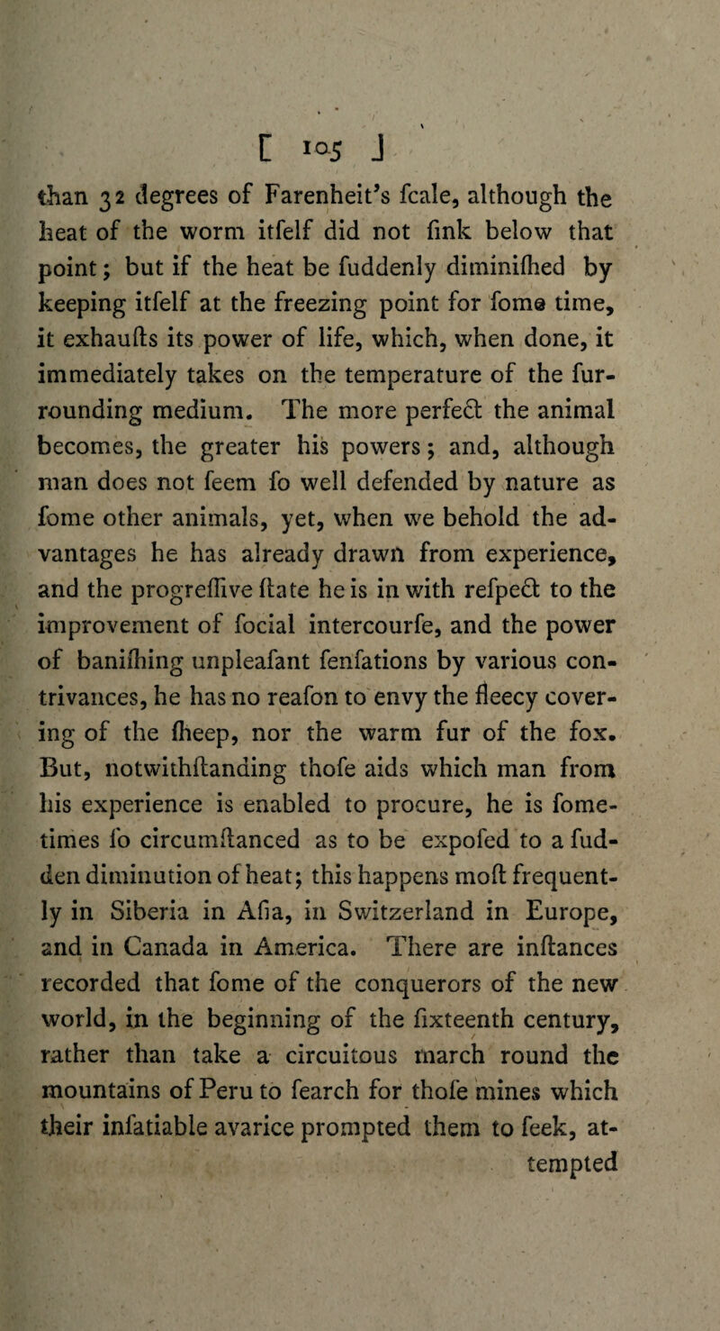 than 32 degrees of Farenheit’s fcale, although the heat of the worm itfelf did not fink below that point; but if the heat be fuddenly diminilhed by keeping itfelf at the freezing point for fome time, it exhaufts its power of life, which, when done, it immediately takes on the temperature of the fur¬ rounding medium. The more perfect the animal becomes, the greater his powers; and, although man does not feem fo well defended by nature as feme other animals, yet, when we behold the ad¬ vantages he has already drawn from experience, and the progreflive hate he is in with refpeft to the improvement of focial intercourfe, and the power of baniihing unpleafant fenfations by various con¬ trivances, he has no reafon to envy the fleecy cover¬ ing of the fheep, nor the warm fur of the fox. But, notwithftanding thofe aids which man from his experience is enabled to procure, he is fome- times fo circumftanced as to be expofed to a hid¬ den diminution of heat; this happens mod frequent¬ ly in Siberia in Afia, in Switzerland in Europe, and in Canada in America. There are inftances recorded that fome of the conquerors of the new world, in the beginning of the fixteenth century, rather than take a circuitous inarch round the mountains of Peru to fearch for thofe mines which their infatiable avarice prompted them to feek, at¬ tempted