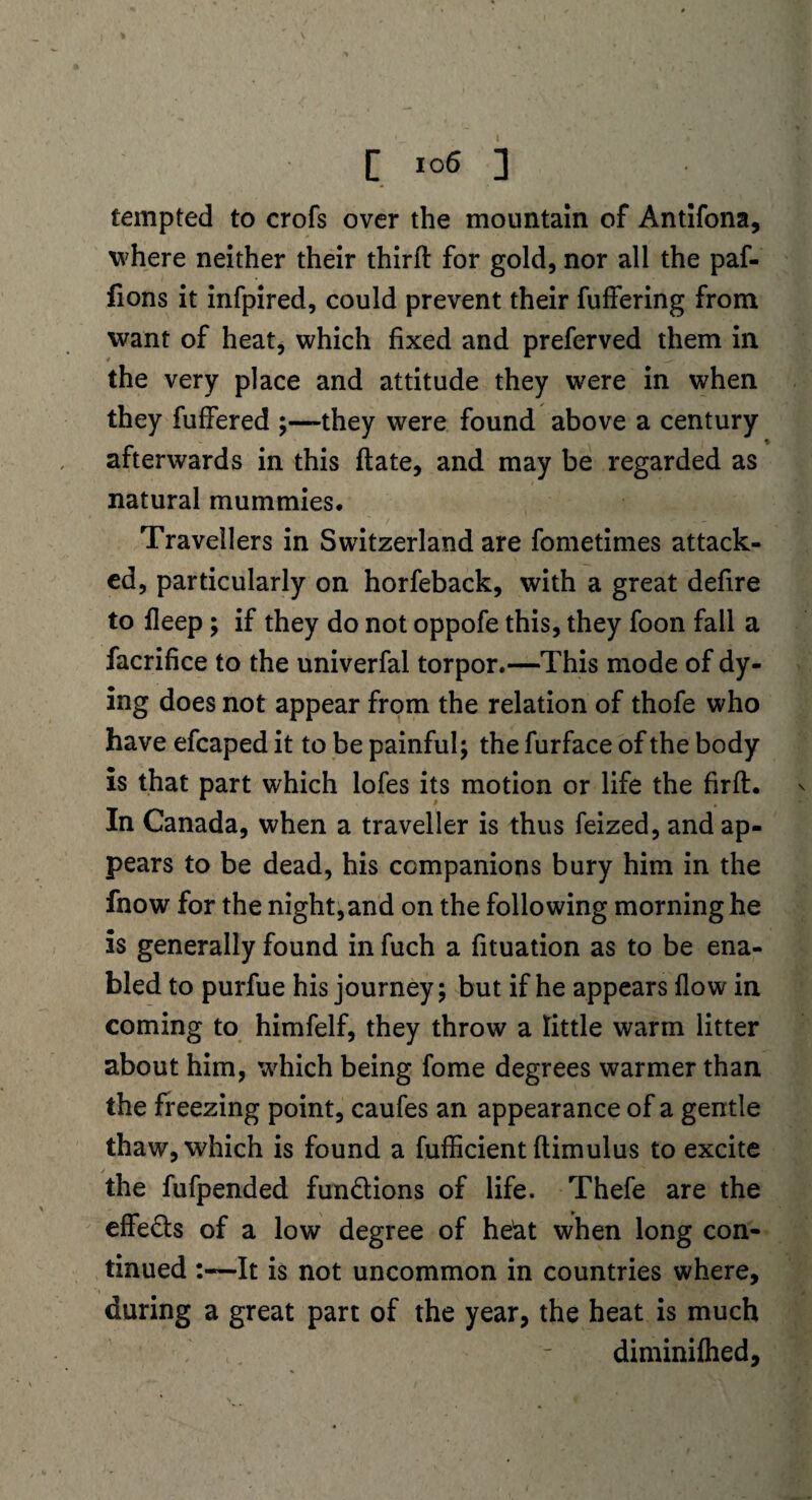 tempted to crofs over the mountain of Antifona, where neither their third: for gold, nor all the paf- fions it infpired, could prevent their fuffering from want of heat, which fixed and preferved them in the very place and attitude they were in when they fuffered ;—they were found above a century afterwards in this ftate, and may be regarded as natural mummies. Travellers in Switzerland are fometimes attack¬ ed, particularly on horfeback, with a great defire to deep ; if they do not oppofe this, they foon fall a facrifice to the univerfal torpor.—This mode of dy¬ ing does not appear from the relation of thofe who have efcaped it to be painful; the furface of the body is that part which lofes its motion or life the firft. In Canada, when a traveller is thus feized, and ap¬ pears to be dead, his companions bury him in the fnow for the night,and on the following morning he is generally found in fuch a fituation as to be ena¬ bled to purfue his journey; but if he appears flow in coming to himfelf, they throw a little warm litter about him, which being fome degrees warmer than the freezing point, caufes an appearance of a gentle thaw, which is found a fufficient dim ulus to excite the fufpended functions of life. Thefe are the effects of a low degree of he'at when long con¬ tinued It is not uncommon in countries where, during a great part of the year, the heat is much diminiflied.