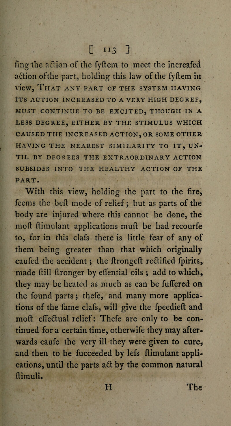 [ 1 *3 ] fing the nclion of the fyftem to meet the increafed adtion ofthe part, holding this law of the fyftem in view. That any part of the system having ITS ACTION INCREASED TO A VERY HIGH DEGREE, MUST CONTINUE TO BE EXCITED, THOUGH IN A ' | * LESS DEGREE, EITHER BY THE STIMULUS WHICH „ , 4 ' CAUSED THE INCREASED ACTION, OR SOME OTHER HAVING THE NEAREST SIMILARITY TO IT, UN¬ TIL BY DEGREES THE EXTRAORDINARY ACTION SUBSIDES INTO THE HEALTHY ACTION OF THE PART. With this view, holding the part to the fire, feerns the beft mode of relief; but as parts of the body are injured where this cannot be done, the moft ftimulant applications muft be had recourfe to, for in this clafs there is little fear of any of them being greater than that which originally caufed the accident; the ftrongeft rectified fpirits, made (till ftronger by eflential oils; add to which, they may be heated as much as can be fuffered on the found parts; thefe, and many more applica¬ tions of the fame clafs, will give the fpeedieft and moft effe&ual relief: Thefe are only to be con¬ tinued fora certain time, otherwife they may after¬ wards caufe the very ill they were given to cure, and then to be fucceeded by lefs ftimulant appli¬ cations, until the parts act by the common natural ftimuli. H The