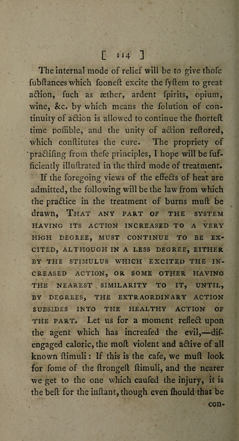 [ H4 ] ' The internal mode of relief will be to give thofe fubftances which foonefl excite the fyflem to great aftion, fuch as aether, ardent fpirits, opium, wine, &c. by which means the folution of con¬ tinuity of a&ion is allowed to continue the fhorteft time poffible, and the unity of a&ion reftored, which cohflitutes the cure. The propriety of ‘practifing from thefe principles, I hope will be fuf- hciently illuftrated in the third mode of treatment. If the foregoing views of the effe&s of heat are admitted, the following will be the law from which the pra&ice in the treatment of burns mull be drawn, That any part of the system HAYING ITS ACTION INCREASED TO A VERY HIGH DEGREE, MUST CONTINUE TO BE EX¬ CITED, ALTHOUGH IN A LESS DEGREE, EITHER BY THE STIMULUS WHICH EXCITED THE IN¬ CREASED ACTION, OR SOME OTHER HAVING THE NEAREST s SIMILARITY TO IT, UNTIL, BY DEGREES, THE EXTRAORDINARY ACTION SUBSIDES INTO THE EIEALTHY ACTION OF the part. Let us for a moment reflect upon the agent which has increafed the evil,—dif- engaged caloric, the moll violent and adlive of all known ftimuli: If this is the cafe, we muft look for fome of the flrongelt ftimuli, and the nearer we get to the one which caufed the injury, it is the befl for the inflant, though even fhould that be