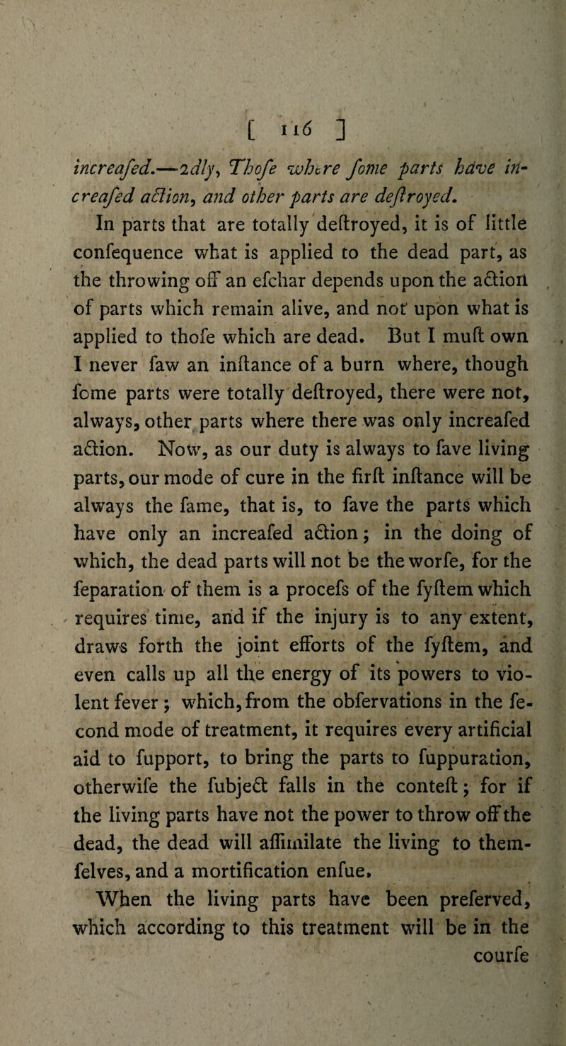 increafed.—'idly, Thofe where fome parts have in- creafed aBion, and other parts are dejlroyed. In parts that are totally deftroyed, it is of little confequence what is applied to the dead part, as the throwing off an efehar depends upon the action of parts which remain alive, and not upon what is applied to thofe which are dead. But I mull own I never faw an inftance of a burn where, though fome parts were totally deftroyed, there were not, always, other parts where there was only increafed a&ion. Now, as our duty is always to fave living parts, our mode of cure in the firft inftance will be always the fame, that is, to fave the parts which have only an increafed a&ion; in the doing of which, the dead parts will not be the worfe, for the feparation of them is a procefs of the fyftem which requires time, and if the injury is to any extent, draws forth the joint efforts of the fyftem, and even calls up all the energy of its powers to vio¬ lent fever; which, from the obfervations in the fe- cond mode of treatment, it requires every artificial aid to fupport, to bring the parts to fuppuration, otherwife the fubje£t falls in the conteft; for if the living parts have not the power to throw off the dead, the dead will afliinilate the living to them- felves, and a mortification enfue» When the living parts have been preferved, which according to this treatment will be in the courfe