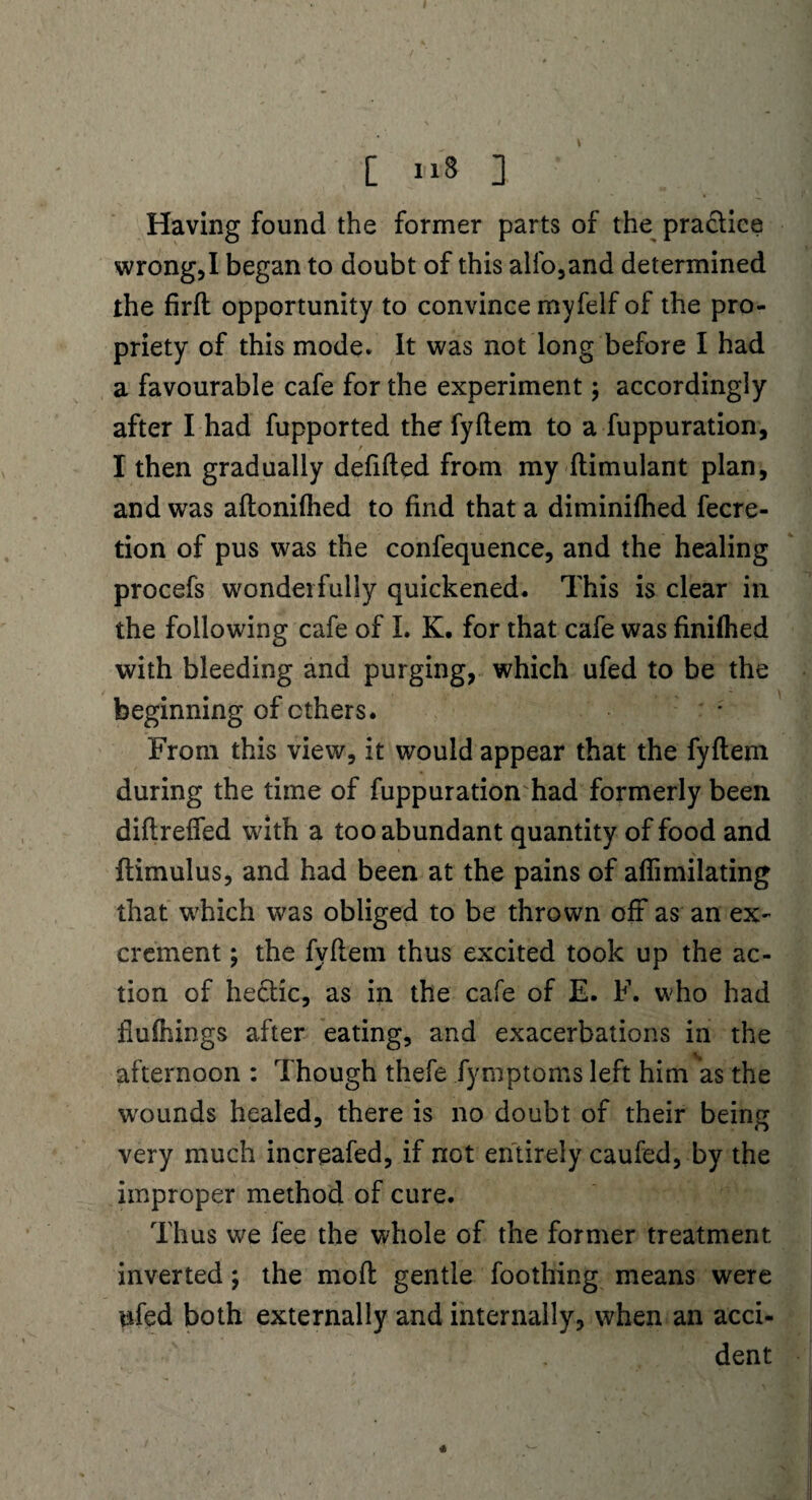 C 11S ] Having found the former parts of the practice wrong,I began to doubt of this alfo,and determined the firft opportunity to convince myfeif of the pro¬ priety of this mode. It was not long before I had a favourable cafe for the experiment; accordingly after I had fupported the fyftem to a fuppuration, I then gradually defifted from my ftimulant plan, and was aftonifhed to find that a diminifhed fecre- tion of pus was the confequence, and the healing procefs wonderfully quickened. This is clear in the following cafe of I. K. for that cafe was finifhed with bleeding and purging, which ufed to be the beginning of ethers. From this view, it would appear that the fyftem during the time of fuppuration had formerly been diftreffed with a too abundant quantity of food and ftimulus, and had been at the pains of aflimilating that which was obliged to be thrown off as an ex¬ crement ; the fyftem thus excited took up the ac¬ tion of hectic, as in the cafe of E. F. who had flufhings after eating, and exacerbations in the afternoon : Though thefe fymptoms left him as the wounds healed, there is no doubt of their being very much increafed, if not entirely caufed, by the improper method of cure. Thus we fee the whole of the former treatment inverted; the moft gentle foothing means were ufed both externally and internally, when an acci¬ dent