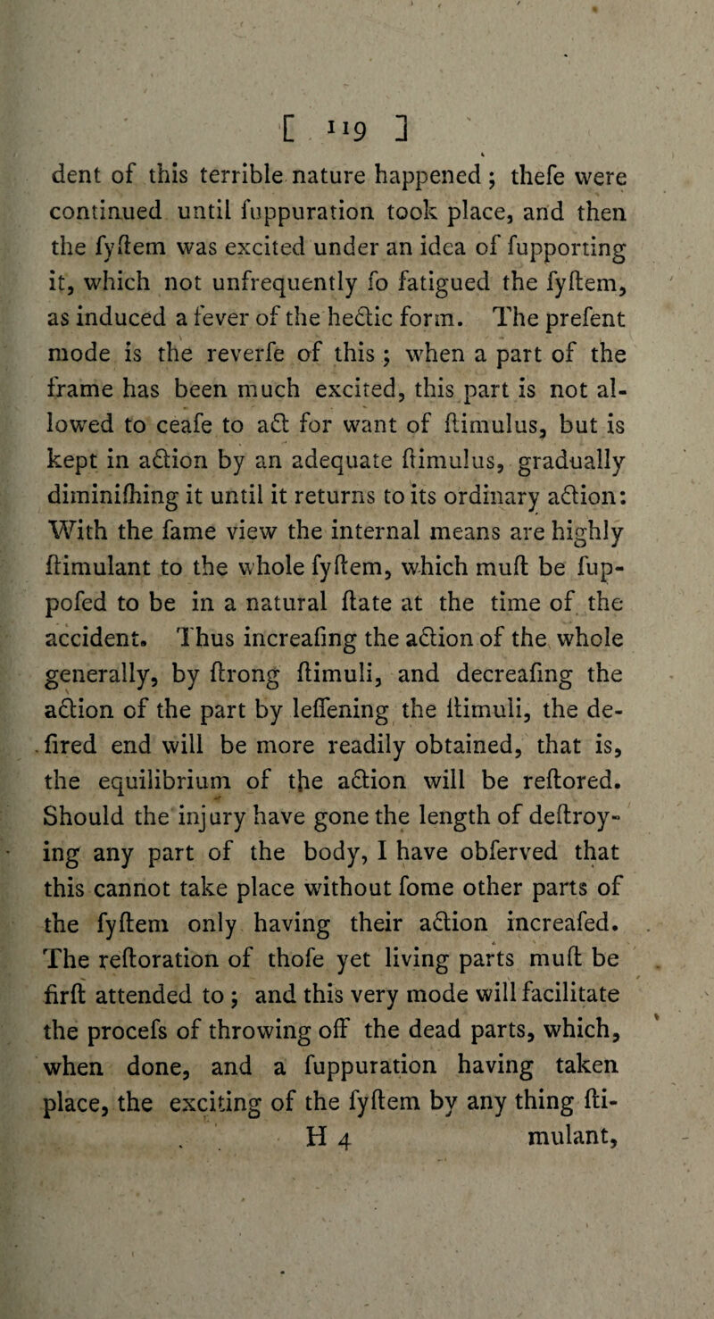 '[ 9 1 ' 1 dent of this terrible nature happened; thefe were continued until fuppuration took place, and then the fyftem was excited under an idea of fupporting it, which not unfrequently fo fatigued the fyftem, as induced a fever of the hedic fonn. The prefent \ mode is the reverfe of this; when a part of the frame has been much excited, this part is not al¬ lowed to ceafe to a d for want of ftimulus, but is kept in adion by an adequate ftimulus, gradually diminifhing it until it returns to its ordinary action: With the fame view the internal means are highly ftimulant to the whole fyftem, which muft be fup- pofed to be in a natural ftate at the time of the accident. Thus increafing the adion of the whole generally, by ftrong ftimuli, and decreaftng the adion of the part by leflening the ftimuli, the de- . fired end will be more readily obtained, that is, the equilibrium of the adion will be reftored. Should the injury have gone the length of deftroy- ing any part of the body, I have obferved that this cannot take place without fome other parts of the fyftem only having their adion increafed. The reftoration of thofe yet living parts muft: be firft attended to ; and this very mode will facilitate the procefs of throwing off the dead parts, which, when done, and a fuppuration having taken place, the exciting of the fyftem by any thing fti- H 4 mulant.