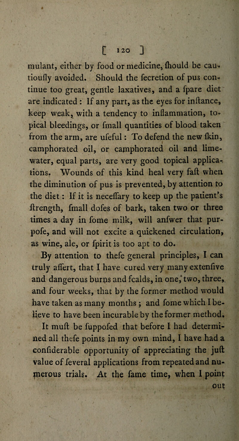 rnulant, either by food or medicine, {hould be cau* tioufly avoided. Should the fecretion of pus con¬ tinue too great, gentle laxatives, and a fpare diet are indicated : If any part, as the eyes for inftance, keep weak, with a tendency to inflammation, to¬ pical bleedings, or fmall quantities of blood taken from the arm, are ufeful: To defend the new {kin, i camphorated oil, or camphorated oil and lime- water, equal parts, are very good topical applica-. tions. Wounds of this kind heal very faft when the diminution of pus is prevented, by attention to the diet: If it is neceflary to keep up the patient’s ftrength, fmall dofes of bark, taken two or three times a day in fome milk, will anfwer that pur- pofe, and will not excite a quickened circulation, as wine, ale, or fpirit is too apt to do. By attention to thefe general principles, I can truly aflert, that I have cured very many extenfive and dangerous burns and fcalds, in one,’ two, three,, and four weeks, that by the former method would have taken as many months ; and fome which I be¬ lieve to have been incurable by the former method. It mud be luppofed that before I had determi¬ ned all thefe points in my own mind, I have had a confiderable opportunity of appreciating the juft value of feveral applications from repeated and nu¬ merous trials. At the fame time, when I point out