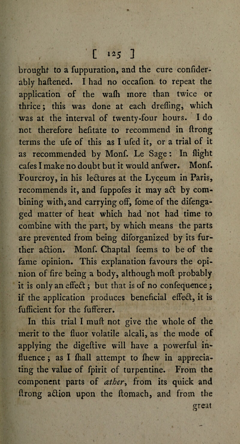 brought to a fuppuration, and the cure confider- ably haftened. I had no occafion to repeat the application of the wafli more than twice or thrice; this was done at each drefling, which was at the interval of twenty-four hours. I do not therefore hefitate to recommend in ftrong terms the ufe of this as I ufed it, or a trial of it as recommended by Monf. Le Sage: In flight cafes I make no doubt but it would anfwer. Monf. Fourcroy, in his ledures at the Lyceum in Paris, recommends it, and fuppofes it may ad by com¬ bining with, and carrying off, fome of the difenga- ged matter of heat which had not had time to combine with the part, by which means the parts are prevented from being diforganized by its fur¬ ther adion. Monf. Chaptal feems to be of the fame opinion. This explanation favours the opi¬ nion of fire being a body, although moft probably it is only an effed ; but that is of no confequence ; if the application produces beneficial effed, it is fufficient for the fufferer. In this trial I muft not give the whole of the merit to the fluor volatile alcali, as the mode of applying the digeftive will have a powerful in¬ fluence ; as I fhall attempt to fhew in apprecia¬ ting the value of fpirit of turpentine. From the component parts of ather> from its quick and flrong adion upon the ftomach, and from the ereat o