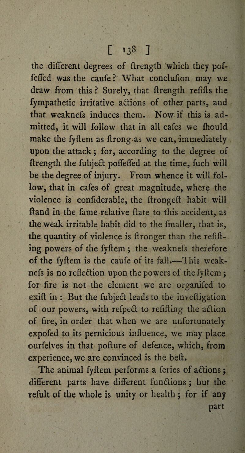 / C 138 ] the different degrees of ftrength which they pof- feffed was the caufe? What conclufion may we draw from this ? Surely, that ftrength refills the fympathetic irritative aCtions of other parts, and that weaknefs induces them. Now if this is ad¬ mitted, it will follow that in all cafes we fhould make the fyftem as ftrong as we can, immediately upon the attack; for, according to the degree of ftrength the fubjeCt poffeffed at the time, fuch will be the degree of injury. From whence it will fol¬ low, that in cafes of great magnitude, where the violence is confiderable, the ftrongeft habit will ftand in the fame relative ftate to this accident, as the weak irritable habit did to the fmaller, that is, the quantity of violence is flronger than the refill¬ ing powers of the fyftem \ the weaknefs therefore of the fyftem is the caufe of its fall.—Ihis weak¬ nefs is no reflection upon the powers of the fyftem; for fire is not the element we are organifed to exift in : But the fubjeCt leads to the inveftigation of our powers, with refpeCt to refilling the a&ion of fire, in order that when we are unfortunately expofed to its pernicious influence, we may place ourfelves in that pofture of defence, which, from experience, we are convinced is the belt. The animal fyftem performs a feries of aCtions; different parts have different functions; but the refult of the whole is unity or health $ for if any part /