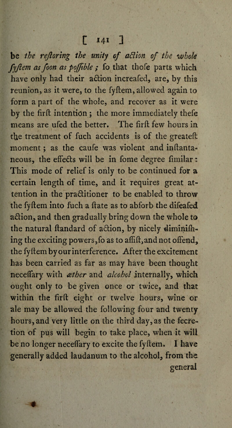 [ *4i ] be the rejloring the unity of ad ion of the whole fyfiem as foon as pojfible ; fo that thofe parts which have only had their a&ion increafed, are, by this reunion, as it were, to the fyftem, allowed again to form a part of the whole, and recover as it were by the fir ft intention; the more immediately thefe means are ufed the better. The firft few hours in i . . the treatment of fuch accidents is of the greateft moment; as the caufe was violent and inftanta- neous, the effe&s will be in fome degree fimilar: This mode of relief is only to be continued for a certain length of time, and it requires great at¬ tention in the pra&itioner to be enabled to throw the fyftem into fuch a ftate as to abforb the difeafed a£lion, and then gradually bring down the whole to the natural ftandard of a&ion, by nicely diminifh- ing the exciting powers,fo as to aflift,andnot offend, the fyftem by our interference. After the excitement has been carried as far as may have been thought neceflary with tether and alcohol internally, which ought only to be given once or twrice, and that within the firft eight or twelve hours, wine or ale may be allowed the following four and twenty- hours, and very little on the third day, as the fecre- tion of pus will begin to take place, when it will be no longer neceflary to excite the fyftem. I have generally added laudanum to the alcohol, from the general «