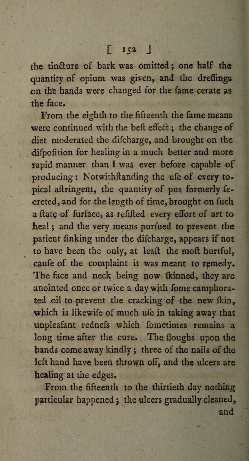 [ 15'1 J the tin£ture of bark was omitted; one half the quantity of opium was given, and the dreffmgs on the hands were changed for the fame cerate as the face. From the eighth to the fifteenth the fame means were continued with the bed effect ; the change of diet moderated the difcharge, and brought on the difpofition for healing in a much better and more rapid manner than I was ever before capable of producing: Notwithftanding the ufe of every to¬ pical aftringent, the quantity of pus formerly fe- creted, and for the length of time, brought on fuch a (late of furface, as refilled every effort of art to heal; and the very means purfued to prevent the patient finking under the difcharge, appears if not to have been the only, at lead the mod hurtful, caufe of the complaint it was meant to remedy. The face and neck being now fkinned, they are anointed once or twice a day with fome camphora- / ted oil to prevent the cracking of the new {kin, which is likewife of much ufe in taking away that unpleafant rednefs which fometimes remains a long time after the cure. The {loughs upon the hands come away kindly; three of the nails of the left hand have been thrown off, and the ulcers are healing at the edges. From the fifteenth to the thirtieth day nothing particular happened; the ulcers gradually cleaned, ' and