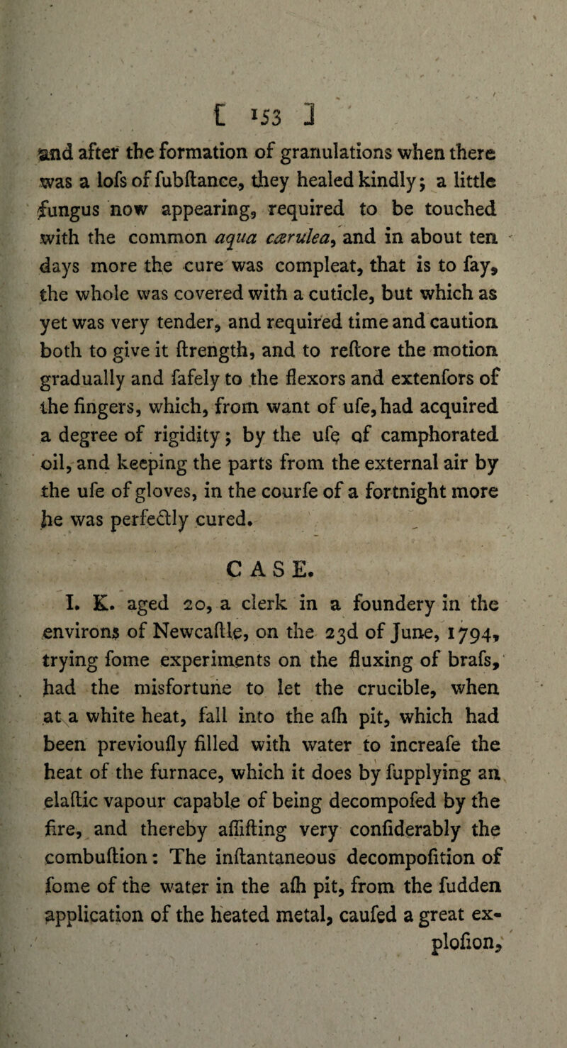 and after the formation of granulations when there was a lofs of fubftance, they healed kindly; a little fungus now appearing, required to be touched with the common aqua carulea^ and in about ten days more the cure was compleat, that is to fay, the whole was covered with a cuticle, but which as yet was very tender, and required time and caution both to give it ftrength, and to reflore the motion gradually and fafely to the flexors and extenfors of the fingers, which, from want of ufe,had acquired a degree of rigidity; by the ufq of camphorated oil, and keeping the parts from the external air by the ufe of gloves, in the courfe of a fortnight more he was perfe&ly cured, CASE. I. K. aged 20, a clerk in a foundery in the environs of Newcaflle, on the 23d of June, 1794, trying fome experiments on the fluxing of brafs, had the misfortune to let the crucible, when at a white heat, fall into the afh pit, which had been previoufly filled with water to increafe the heat of the furnace, which it does by fupplying an elaflic vapour capable of being decompofed by the fire, and thereby aflifting very confiderably the combuftion: The inftantaneous decompofition of fome of the water in the afh pit, from the fudden application of the heated metal, caufed a great ex- plofion. 1