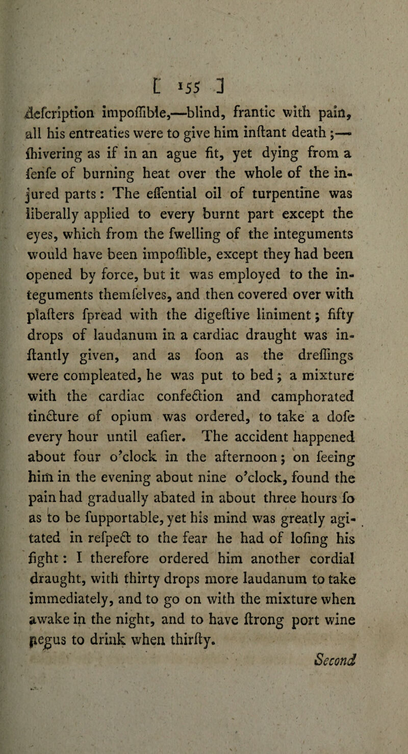 defcription itnpoffible,—blind, frantic with pain, all his entreaties were to give him inftant death {hivering as if in an ague fit, yet dying from a fenfe of burning heat over the whole of the in¬ jured parts: The elfential oil of turpentine was liberally applied to every burnt part except the eyes, which from the fwelling of the integuments would have been impoffible, except they had been opened by force, but it was employed to the in¬ teguments themfelves, and then covered over with plafters fpread with the digeftive liniment; fifty drops of laudanum in a cardiac draught was in- ftantly given, and as foon as the dreffings were compleated, he w’as put to bed ; a mixture with the cardiac confe&ion and camphorated tin&ure of opium was ordered, to take a dofe every hour until eafier. The accident happened about four o’clock in the afternoon; on feeing him in the evening about nine o’clock, found the pain had gradually abated in about three hours fo as to be fupportable, yet his mind was greatly agi¬ tated in refped to the fear he had of lofing his fight: I therefore ordered him another cordial draught, with thirty drops more laudanum to take immediately, and to go on with the mixture when awake in the night, and to have ftrong port wine jiegus to drink when thirfty.