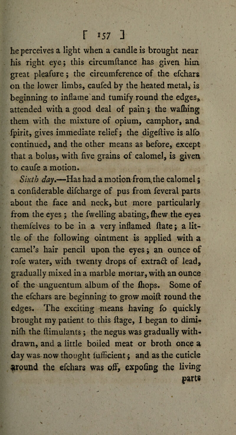 he perceives a light when a candle is brought near his right eye; this circumftance has given him. great pleafure; the circumference of the efchars on the lower limbs, caufed by the heated metal, is beginning to inflame and tumify round the edges, attended with a good deal of pain ; the wafhing them with the mixture of opium, camphor, and fpirit, gives immediate relief; the digeftive is alfo continued, and the other means as before, except a that a bolus, with five grains of calomel, is given to caufe a motion. Sixth day.—Has had a motion from,the calomel; a conflderable difcharge of pus from feveral parts about the face and neck, but more particularly from the eyes; the fwelling abating, (hew the eyes themfelves to be in a very inflamed date; a lit¬ tle of the following ointment is applied with a camel’s hair pencil upon the eyes; an ounce of rofe water, with twenty drops of extract of lead, gradually mixed in a marble mortar, with an ounce of thexunguentum album of the (hops. Some of the efchars are beginning to grow moift round the edges. The exciting -means having fo quickly brought my patient to this ftage, I began to dimi- nifh the ftimulants; the negus was gradually with¬ drawn, and a little boiled meat or broth once a day was-now thought iufficient; and as the cuticle around the efchars was off, expofing the living parts