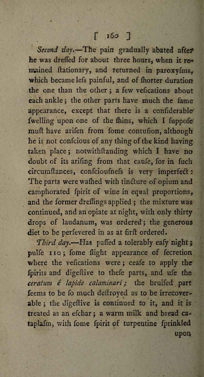 1 % t? r 160 3 S ' “ , ^ * , „ * ' • . ^ Second day.—The pain gradually abated aftef he was drefted for about three hours, when it re* mained ftationary, and returned in paroxyfms* which became lefs painful, and of fhorter duration the one than the other; a few vefications about each ankle; the other parts have much the fame appearance, except that there is a confiderable: fwelling upon one of the fhins, which I fuppofe' muft have arifen from fome contufion, although he is not confcious of any thing of the kind having taken place; notwithftanding which I have no doubt of its arifing from that caufe, for in fuch circumftances, confcioufnefs is very imperfeft: The parts were wafhed with tin&ure of opium and % camphorated fpirit of wine in equal proportions* and the former dreffings applied ; the mixture was continued, and an opiate at night, with only thirty drops of laudanum, was ordered; the generous diet to be perfevered in as at firft ordered. Third day.—Has pafted a tolerably eafy night 5 pulfe no; fome flight appearance of fecretion where the vefications were; ceafe to apply the fpirits and digeftive to thefe parts, and ufe the ceratum e lapide calaminari; the bruifed part feems to be fo much deftrpyed as to be irrecover¬ able ; the digeftive is continued to it, and it is treated as an efchar; a warm milk and bread ca- taplafm, with fome fpirit of turpentine fprinkled upon 1