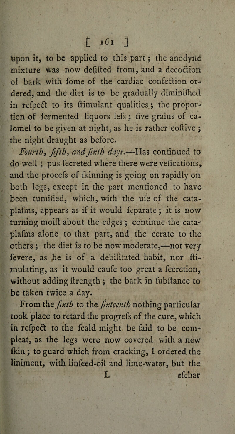 \spon it, to be applied to this part; the anodyne mixture was now defifted from, and a deco&ion of bark with fome of the cardiac confe&ion or¬ dered, and the diet is to be gradually diminilhed in refpe& to its ftimulant qualities; the propor¬ tion of fermented liquors lefs; five grains of ca¬ lomel to be given at night, as he is rather coflive ; the night draught as before. Fourth, fifths andfixth days*-— Has continued to do well ; pus fecreted where there were vefications, and the procefs of fkinning is going on rapidly on both legs, except in the part mentioned to have been tumihed, which, with the ufe of the cata- plafms, appears as if it would feparate ; it is now turning moift about the edges ; continue the cata- plafms alone to that part, and the cerate to the others \ the diet is to be now moderate,—not very fevere, as he is of a debilitated habit, nor fti- mulating, as it would caufe too great a fecretion, without adding ftrength \ the bark in fubftance to be taken twice a day. From the fixth to the fixteenth nothing particular took place to retard the progrefs of the cure, which in refpedl to the fcald might be faid to be coin- pleat, as the legs were now covered with a new fkin \ to guard which from cracking, I ordered the liniment, with linfeed-oil and lime-water, but the ) h efchar