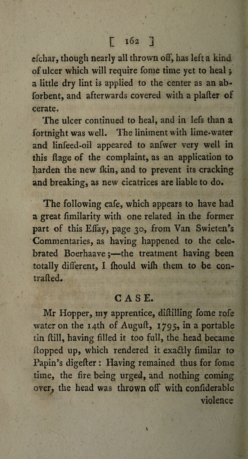 cfchar, though nearly all thrown off, has left a kind of ulcer which will require fome time yet to heal 5, a little dry lint is applied to the center as an ab- forbent, and afterwards covered with a plalter of cerate. The ulcer continued to heal, and in lefs than a fortnight was well. The liniment with lime-water and linfeed-oil appeared to anfwer very well in this flage of the complaint, as an application to harden the new fkin, and to prevent its cracking and breaking, as new cicatrices are liable to do. The following cafe, which appears to have had a great fimilarity with one related in the former part of this Effay, page 30, from Van Swieten*s Commentaries, as having happened to the cele¬ brated Boerhaave;—the treatment having been totally different, I fhould wifh them to be con- trafted. CASE. Mr Hopper, my apprentice, diffilling fome rofe water on the 14th of Auguft, 1795, in a portable tin dill, having filled it too full, the head became flopped up, which rendered it exa&ly fimilar to Papin’s digefter : Having remained thus for fome time, the fire being urged, and nothing coming over, the head was thrown off with confiderable violence