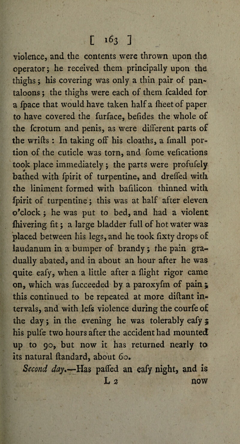 violence, and the contents were thrown upon the operator; he received them principally upon the thighs; his covering was only a thin pair of pan* taloons; the thighs were each of them fcalded fot a fpace that would have taken half a fheetof paper to have covered the furface, befides the whole of the fcrotum and penis, as were different parts of the wrifts : In taking off his cloaths, a frnall por¬ tion of the cuticle was torn, and fome vefications took place immediately; the parts were profufely bathed with fpirit of turpentine, and dreffed with the liniment formed with bafilicon thinned with fpirit of turpentine; this was at half after eleven o’clock; he was put to bed, and had a violent Ihivering fit; a large bladder full of hot water was placed between his legs, and he took fixty drops of laudanum in a bumper of brandy; the pain gra¬ dually abated, and in about an hour after he was quite eafy, when a little after a flight rigor came on, which was fucceeded by a paroxyfm of pain ; this continued to be repeated at more diftant in¬ tervals, and with lefs violence during the courfe of the day; in the evening he was tolerably eafy 5 his pulfe two hours after the accident had mounted up to 90, but now it has returned nearly to its natural flandard, about 60. Second Has paired an eafy night, and is L 2 now