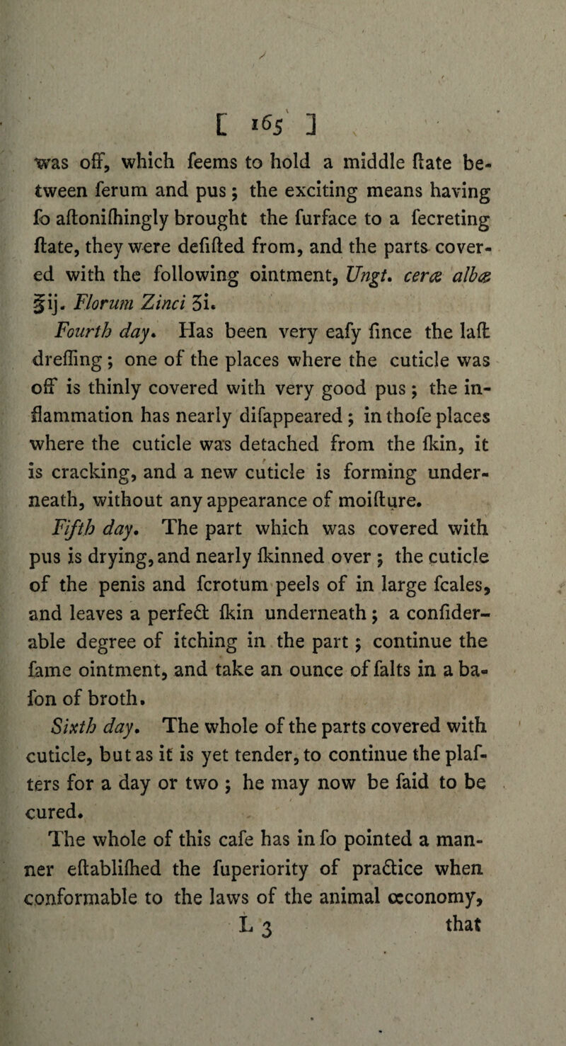 was off, which feems to hold a middle fiate be¬ tween ferum and pus; the exciting means having fo aftonilhingly brought the furface to a fecreting fiate, they were defifted from, and the parts cover¬ ed with the following ointment, Ungt. cera alb& §ij. Florum Zinci 3i« Fourth day* Has been very eafy fince the laft drefling ; one of the places where the cuticle was off is thinly covered with very good pus; the in¬ flammation has nearly difappeared ; in thofe places where the cuticle was detached from the fkin, it is cracking, and a new cuticle is forming under¬ neath, without any appearance of moifture. Fifth day. The part which was covered with pus is drying, and nearly Ikinned over ; the cuticle of the penis and fcrotum peels of in large fcales, and leaves a perfect (kin underneath; a confider- able degree of itching in the part; continue the fame ointment, and take an ounce of falts in a ba- fon of broth. Sixth day. The whole of the parts covered with cuticle, but as if is yet tender, to continue the plaf- ters for a day or two ; he may now be faid to be cured. The whole of this cafe has in fo pointed a man¬ ner eftablilhed the fuperiority of pra&ice when conformable to the laws of the animal ccconomy, L 3 that