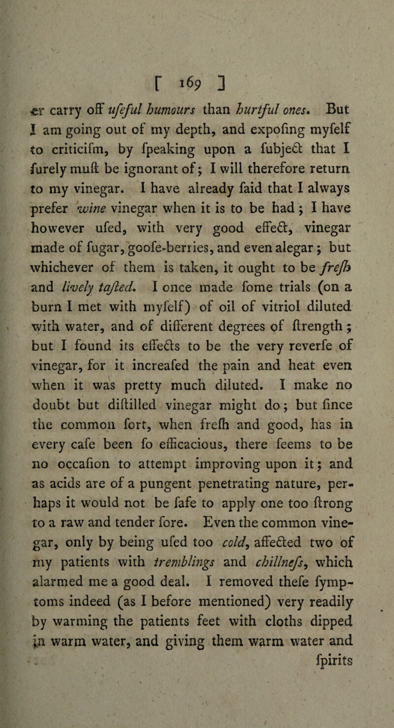 «er carry off ufeful humours than hurtful ones. But I am going out of my depth, and expofing myfelf to criticifm, by fpeaking upon a fubjett that I furely muft be ignorant of; I will therefore return to my vinegar. I have already faid that I always prefer wine vinegar when it is to be had ; I have however ufed, with very good effed, vinegar made of fugar, goofe-berries, and even alegar; but whichever of them is taken, it ought to be frefh and lively tajled. I once made fome trials (on a burn I met with myfelf) of oil of vitriol diluted with water, and of different degrees of flrength; but I found its effeds to be the very reverfe of vinegar, for it increafed the pain and heat even when it was pretty much diluted. I make no doubt but diflilled vinegar might do; but fmce the common fort, when frefh and good, has in every cafe been fo efficacious, there feems to be no occafion to attempt improving upon it; and as acids are of a pungent penetrating nature, per¬ haps it would not be fafe to apply one too flrong to a raw and tender fore. Even the common vine¬ gar, only by being ufed too cold, affe&ed two of my patients with tremblings and chillnefs, which alarmed me a good deal. I removed thefe fymp- toms indeed (as I before mentioned) very readily by warming the patients feet with cloths dipped in warm water, and giving them warm water and fpirits