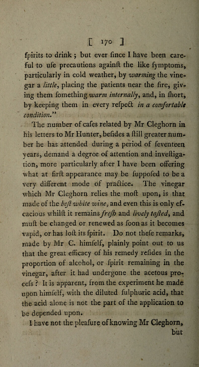 \ I 170 j fpirits to drink ; but ever lmce I have been care¬ ful to ufe precautions againfl the like fymptoms, particularly in cold weather, by warming the vine¬ gar a little, placing the patients near the fire, giv¬ ing them fomething warm internally, and, in fhort, by keeping them in every refped in a comfortable condition” The number of cafes related by Mr Cleghorn in his letters to Mr Hunter, befides a ftill greater num¬ ber he has attended during a period of feventeen years, demand a degree of attention and inveftiga- tion, more particularly after I have been offering what at firffc appearance may be fuppofed to be a very different mode of pradice. The vinegar which Mr Cleghorn relies the rnoft upon, is that made of the bejl white zvine.} and even this is only ef- cacious whilft it remains frejh and lively tajled, and muff be changed or renewed as foon as it becomes vapid, or has loft its fpirit. Do not thefe remarks, made by Mr C. himfelf, plainly point out to us that the great efficacy of his remedy rcfides in the proportion of alcohol, or fpirit remaining in the vinegar, after it had undergone the acetous pro- cefs ? It is apparent, from the experiment he made upon himfelf, with the diluted fulphuric acid, that the acid alone is not the part of the application to be depended upon. I have not the pleafure of knowing Mr Cleghorn, but