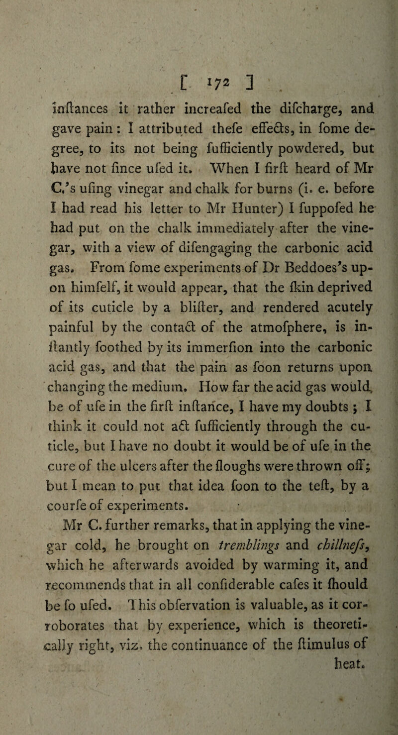 kvftances it rather increafed the difcharge, and gave pain: I attributed thefe effefts, in fome de¬ gree, to its not being fufficiently powdered, but have not fince ufed it. When I firfl heard of Mr C/s ufing vinegar and chalk for burns (i. e. before I had read his letter to Mr Hunter) I fuppofed he had put on the chalk immediately after the vine¬ gar, with a view of difengaging the carbonic acid gas. From fome experiments of Dr Beddoes’s up¬ on himfelf, it would appear, that the fkin deprived of its cuticle by a blifler, and rendered acutely painful by the contact of the atmofphere, is in- ilantly foothed by its immerfion into the carbonic acid gas, and that the pain as foon returns upon changing the medium. How far the acid gas would, be of ufe in the firfl inflarice, I have my doubts ; I think it could not aft fufficiently through the cu¬ ticle, but I have no doubt it would be of ufe in the cure of the ulcers after the floughs were thrown off; but I mean to put that idea foon to the tefl, by a courfe of experiments. Mr C. further remarks, that in applying the vine¬ gar cold, he brought on tremblings and chillnefs, which he afterwards avoided by warming it, and recommends that in all confiderable cafes it fhould be fo ufed. This obfervation is valuable, as it cor¬ roborates that by experience, which is theoreti¬ cally right, viz, the continuance of the flimulus of heat. /