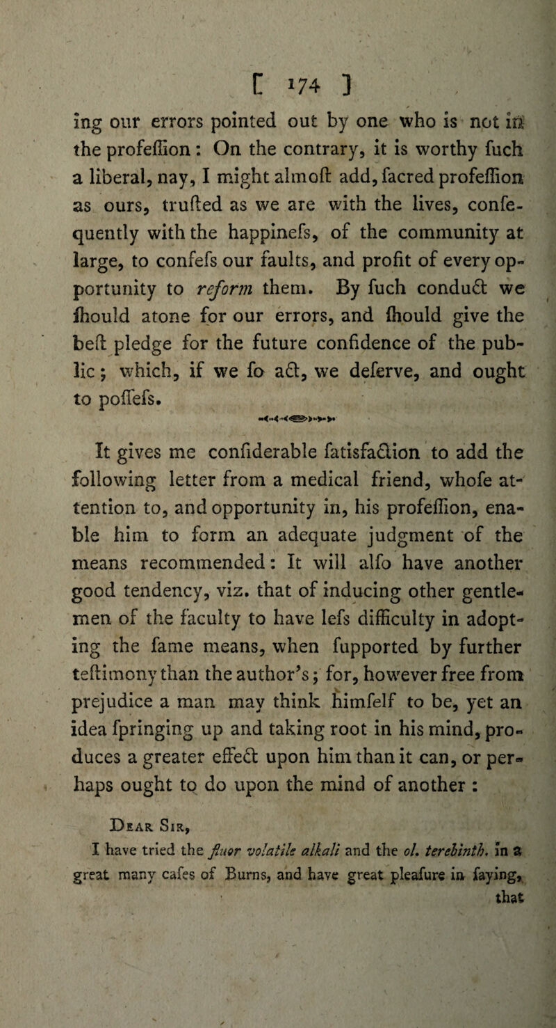 ing our errors pointed out by one who is not in the profeffion: On the contrary, it is worthy fuch a liberal, nay, I might ahnoft add,facred profeffion as ours, trufted as we are with the lives, confe- quently with the happinefs, of the community at large, to confefs our faults, and profit of every op¬ portunity to reform them. By fuch conduct we ffiould atone for our errors, and (hould give the bed pledge for the future confidence of the pub¬ lic ; which, if we fo a&, we deferve, and ought to poflefs. It gives me confiderable fatisfaciion to add the following letter from a medical friend, whofe at¬ tention to, and opportunity in, his profeffion, ena¬ ble him to form an adequate judgment of the means recommended: It will alfo have another good tendency, viz. that of inducing other gentle¬ men of the faculty to have lefs difficulty in adopt¬ ing the fame means, when fupported by further teftimony than the author’s; for, however free from prejudice a man may think himfelf to be, yet an idea fpringing up and taking root in his mind, pro¬ duces a greater effect upon him than it can, or per¬ haps ought to do upon the mind of another : Dear Sir, I have tried the finor volatile alkali and the ol. terebinth, in a great many cafes of Burns, and have great pleafure in faying, that