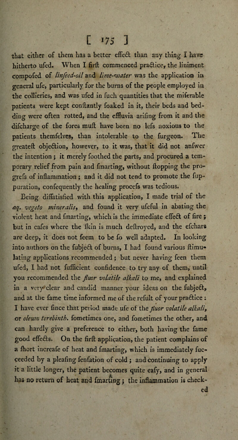 that either of them has a better effe& than any thing I have hitherto ufed. When I firft commenced pradlice, the liniment compofed of linfeed-oil and lime-water was the application in general ufe, particularly for the burns of the people employed in the collieries, and was ufed in fuch quantities that the miferable patients were kept conftantly foaked in it, their beds and bed¬ ding were often rotted, and the effluvia arifing from it and the difcharge of the fores mud have been no lefs noxious to the patients themfclves, than intolerable to the furgeon. The greateft obje&ion, however, to it was, that it did not anfwer the intention ; it merely foothed the parts, and procured a tem¬ porary relief from pain and fmarting, without flopping the pro- grefs of inflammation ; and it did not tend to promote the flip- puration, confequently the healing procefs was tedious. Being diflatisfled with this application, I made trial of the aq. vegeto mineralise and found it very ufeful in abating the violent heat and fmarting, which is the immediate effect of fire ; but in cafes where the Ikin is much deftroyed, and the efchars are deep, it does not feem to be fo well adapted. In looking into authors on the fubjeff of burns, I had found various ftimu- lating applications recommended ; but never having feen them ufed, I had not fufficient confidence to try any of them, until you recommended the fiuor volatile alkali to me, and explained in a very-'clear and candid manner your ideas on the fubjeft, and at the fame time informed me of the refult of your practice : * 11 I have ever fince that period made ufe of the fiuor volatile alkali, or oleum terebinth, fometimes one, and fometimes the other, and can hardly give a preference to either, both having the fame good effects. On the firft: application, the patient complains of a fliort increafe of heat and fmarting, which is immediately fuc- ceeded by a pleafing fenfation of cold ; and continuing to apply it a little longer, the patient becomes quite eafy, and in general has no return of heat and fmarting; the inflammation is check¬ ed