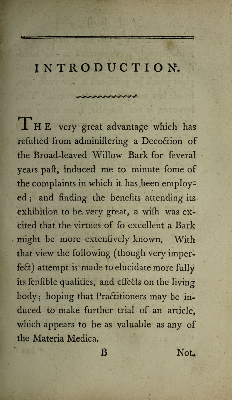 \ ■ \ \ INTRODUCTION. T H E very great advantage which has refulted from adminiftering a Deco6lion of the Broad-leaved Willow Bark for feveral yeais paft, induced me to minute fome of the complaints in which it has-been employ¬ ed ; and finding the benefits attending its exhibition to bc/ very great, a wifh was ex¬ cited that the virtues of fo excellent a Bark # might be more extenfively known. With that view the following (though very imper- feft) attempt is made to elucidate more fully its fenfible qualities, and effefls on the living body; hoping that Practitioners may be in¬ duced to make further trial of an article, which appears to be as valuable as any of the Materia Medica, B Not.