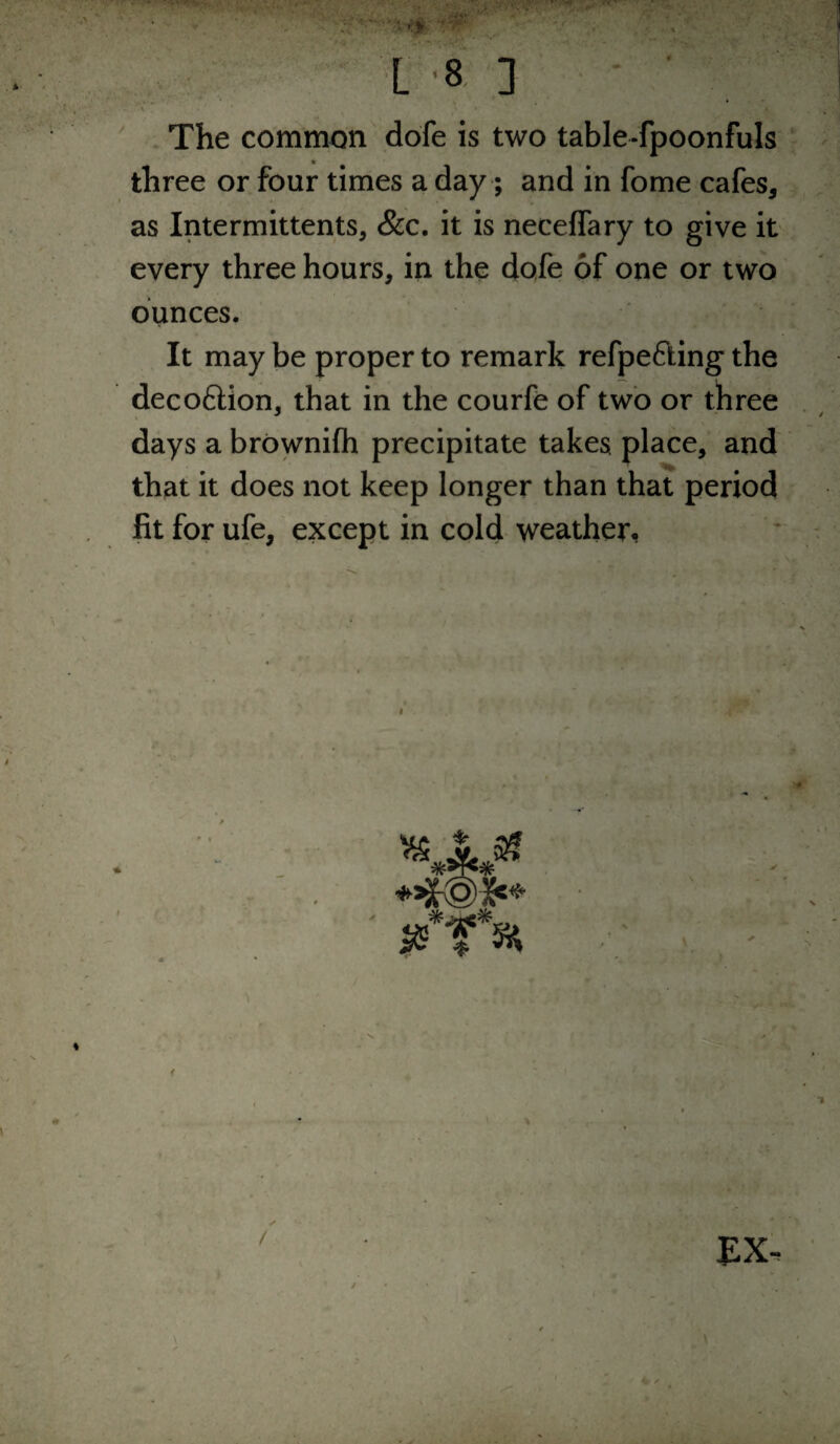 ' . The common dofe is two table-fpoonfuls three or four times a day; and in fome cafes, as Intermittents, &c. it is neceflary to give it every three hours, in the dofe of one or two ounces. It may be proper to remark refpefting the decoftion, that in the courfe of two or three days a brownifli precipitate takes place, and that it does not keep longer than that period fit for ufe, except in cold weather, EX.