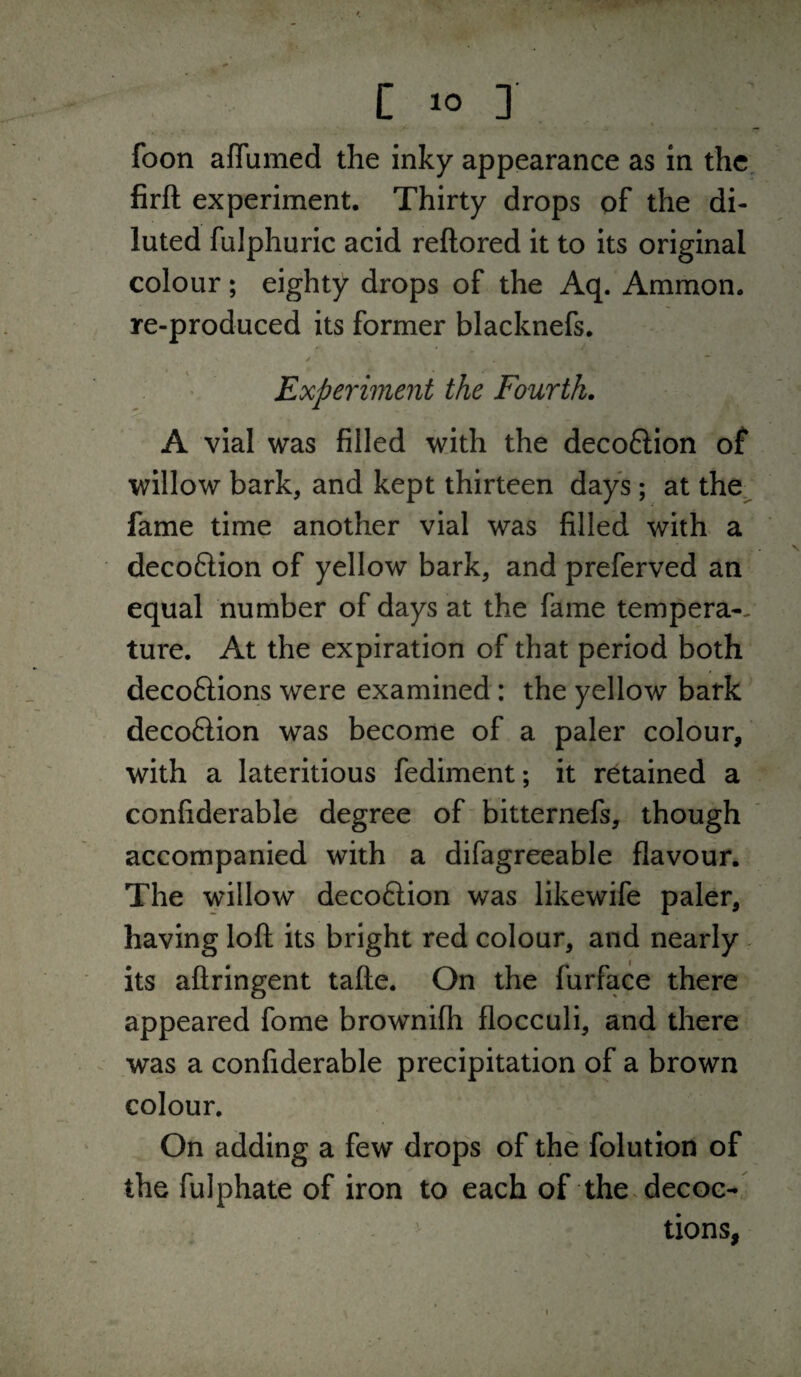 foon aflumed the inky appearance as in the firft experiment. Thirty drops of the di¬ luted fulphuric acid reftored it to its original colour; eighty drops of the Aq. Ammon. re-produced its former blacknefs. ✓ ” Experiment the Fourth. A vial was filled with the decoftion of willow bark, and kept thirteen days; at the.^ fame time another vial was filled with a decoftion of yellow bark, and preferved an equal number of days at the fame tempera-- ture. At the expiration of that period both decoftions were examined: the yellow bark decoftion was become of a paler colour, with a lateritious fediment; it retained a confiderable degree of bitternefs, though accompanied with a difagreeable flavour. The willow decoftion was likewife paler, having loft its bright red colour, and nearly its aftringent tafte. On the furface there appeared fome brownifh flocculi, and there was a confiderable precipitation of a brown colour. On adding a few drops of the folution of the fulphate of iron to each of the.decoc- ^ tions, 1