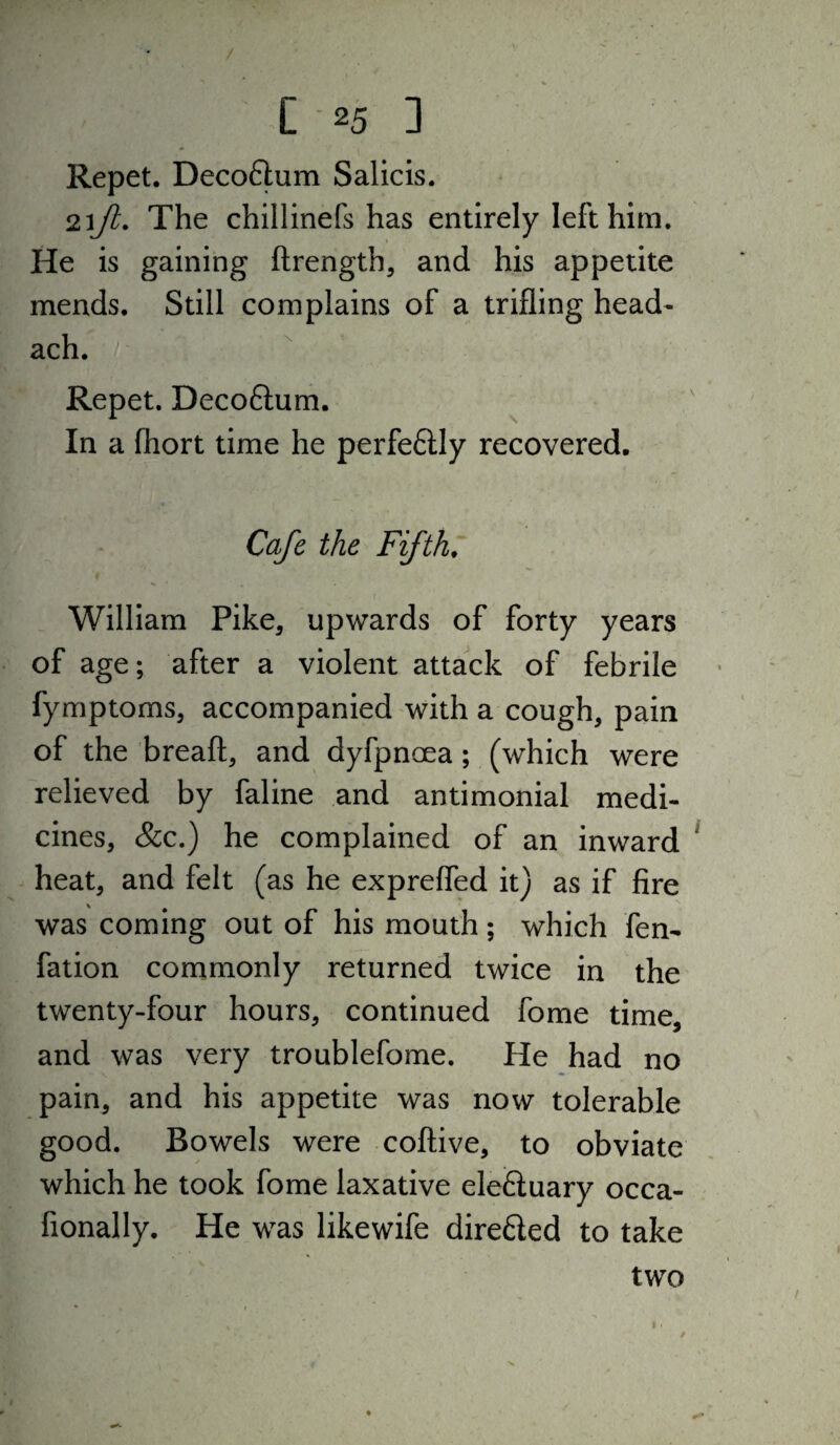 Repet. Decoflum Salicis. The chillinefs has entirely left him. He is gaining ftrength, and his appetite mends. Still complains of a trifling head- ach. Repet. Decoftum. In a fliort time he perfedly recovered. Cafe the Fifth, William Pike, upwards of forty years of age; after a violent attack of febrile fymptoms, accompanied with a cough, pain of the breaft, and dyfpnoea; (which were relieved by faline and antimonial medi¬ cines, &c.) he complained of an inward heat, and felt (as he exprefled it) as if fire was coming out of his mouth; which fen- fation commonly returned twice in the twenty-four hours, continued fome time, and was very troublefome. He had no pain, and his appetite was now tolerable good. Bowels were coftive, to obviate which he took fome laxative eleftuary occa- fionally. He was likewife dire£led to take two