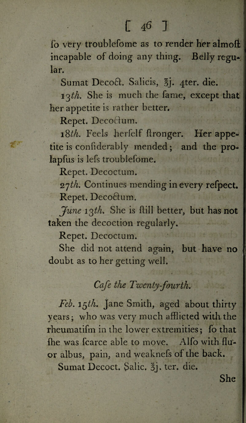 fo very troublefome as to render heralnioft incapable of doing any thing. Belly regu-. lar. Sumat Deco61:. Salicis, 5j. 4ter. die. i^th. She is much the fame, except that her appetite is rather better. Repet. Decotium. i8tL Feels herfelf ftronger. Her appe¬ tite is confiderably mended; and the pro- lapfus is lefs troublefome. Repet. Decoctum. Continues mending in every refpect. Repet. Decoftum. June i^th. She is ftill better, but has not taken the decoction regularly. Repet. Decoctum. She did not attend again, but * have no doubt as to her getting well. Cafe the Twenty-fourth. Feb. Ti^th. jane Smith, aged about thirty years; who was very much afflicted with the rheumatifm in the lower extremities; fo that (he was fcarce able to move. Alfo with-flu- or albus, pain, and weaknefs of the back. , Sumat Decoct. Salic. 3j. ter. die. She