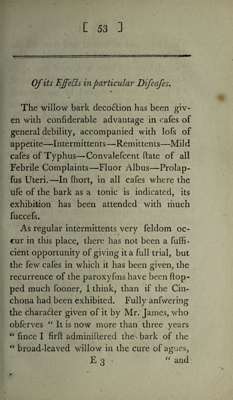 Of its EffeBs in particular Difeafes, * The willow bark decoftion has been giv¬ en with confiderable advantage in cafes of general debility, accompanied with lofs of appetite—Intermittents—Remittents—Mild cafes of Typhus—Convalefcent ftate of all Febrile Complaints—Fluor Albus—Prolap- fus Uteri,—In fhort, in all cafes where the ufe of the bark as a tonic is indicated, its exhibiiion has been attended with much fuccefs. As regular intermittents very feldom oc¬ cur in this place, there has not been a fuffi- cient opportunity of giving it a full trial, but the few cafes in which it has been given, the recurrence of the paroxyfms have beenftop* ped much fooner, 1 think, than if the Cin¬ chona had been exhibited. Fully anfwering the character given of it by Mr.'James, who obferves ‘‘ It is now more than three years fince I firft adminiliered the ^ bark of the broad-leaved willow in the cure of agues, E 3 * and t