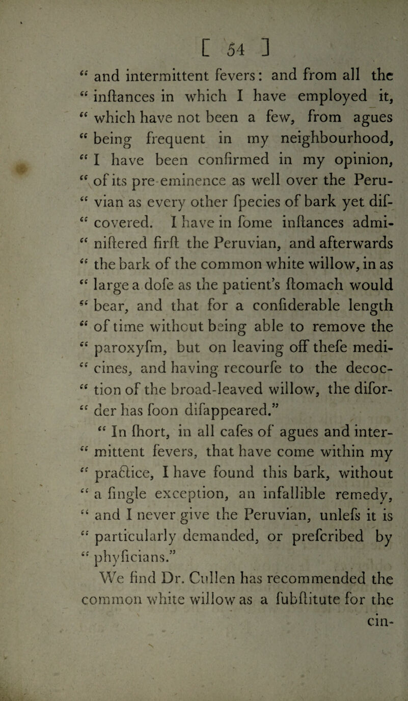 and intermittent fevers: and from all the inflances in which I have employed it, which have not been a few, from agues being frequent in my neighbourhood, I have been confirmed in my opinion, ^\of its pre-eminence as well over the Peru- vian as every other fpecies of bark yet dif- covered. I have in fome inflances admi- niftered firfl the Peruvian, and afterwards the bark of the common white willow, in as large a dofe as the patient s ftomach would bear, and that for a confiderable length of time without being able to remove the paroxyfm, but on leaving off thefe medi- cines, and having recourfe to the decoc- tion of the broad-leaved willow, the difor- “ der has foon difappeared.” ‘In fhort, in all cafes of agues and inter- “ mittent fevers, that have come within my  praftice, I have found this bark, without  a fingle exception, an infallible remedy,  and I never give the Peruvian, unlefs it is particularly demanded, or preferibed by  phyficians.” We find Dr. Cullen has recommended the common white willow as a fubflitute for the cin-