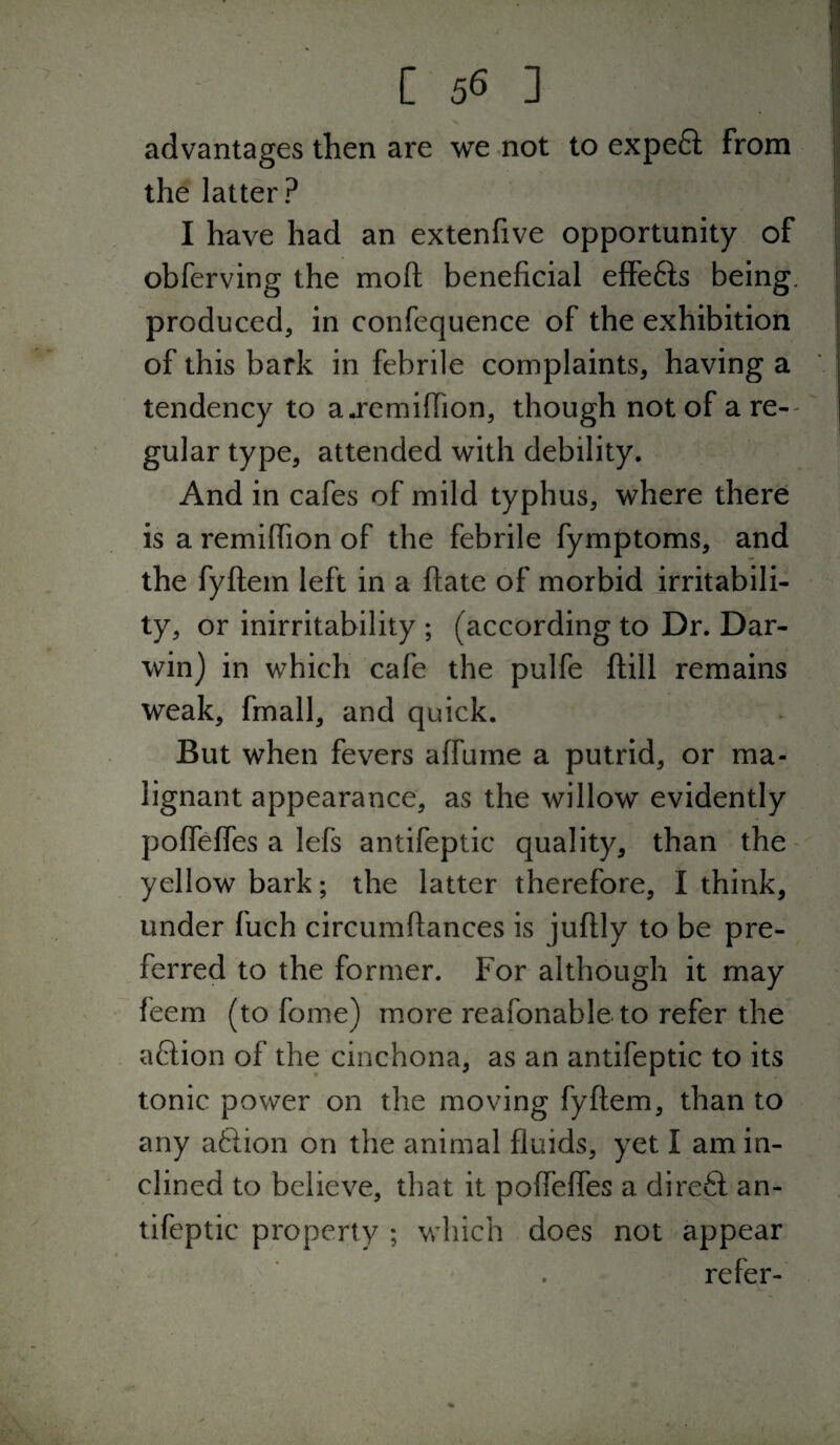 advantages then are we not to expe6l from the latter? I have had an extenfive opportunity of obferving the moft beneficial effefls being, produced, in confequence of the exhibition of this bark in febrile complaints, having a tendency to a^remiffion, though not of a re-- gular type, attended with debility. And in cafes of mild typhus, where there is a remiffion of the febrile fymptoms, and the fyftem left in a ftate of morbid irritabili¬ ty, or inirritability ; (according to Dr. Dar¬ win) in which cafe the pulfe ftill remains weak, fmall, and quick. But when fevers affume a putrid, or ma¬ lignant appearance, as the willow evidently pofTeffes a lefs antifeptic quality, than the^ yellow bark; the latter therefore, I think, under fuch circumftances is juftly to be pre¬ ferred to the former. For although it may feem (to fome) more reafonableto refer the aCiion of the cinchona, as an antifeptic to its tonic power on the moving fyftem, than to any aftion on the animal fluids, yet I am in¬ clined to believe, that it poflefles a direfl: an¬ tifeptic property ; which does not appear refer-'
